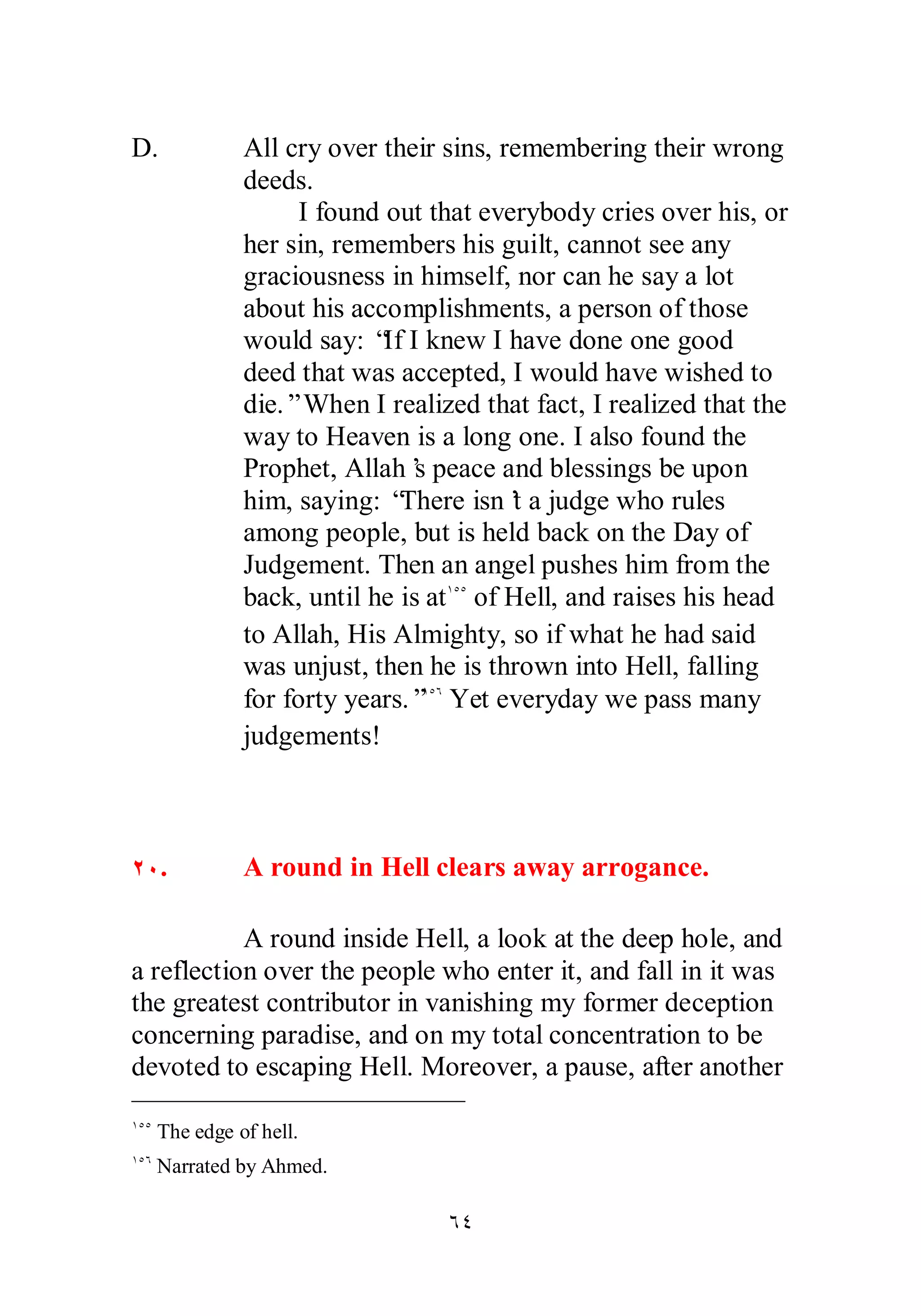 D. All cry over their sins, remembering their wrong 
ÓÑ 
deeds. 
I found out that everybody cries over his, or 
her sin, remembers his guilt, cannot see any 
graciousness in himself, nor can he say a lot 
about his accomplishments, a person of those 
would say: “If I knew I have done one good 
deed that was accepted, I would have wished to 
die.” When I realized that fact, I realized that the 
way to Heaven is a long one. I also found the 
Prophet, Allah’s peace and blessings be upon 
him, saying: “There isn’t a judge who rules 
among people, but is held back on the Day of 
Judgement. Then an angel pushes him from the 
back, until he is atÎÒÒ of Hell, and raises his head 
to Allah, His Almighty, so if what he had said 
was unjust, then he is thrown into Hell, falling 
for forty years.”ÎÒÓ Yet everyday we pass many 
judgements! 
ÏÍ. A round in Hell clears away arrogance. 
A round inside Hell, a look at the deep hole, and 
a reflection over the people who enter it, and fall in it was 
the greatest contributor in vanishing my former deception 
concerning paradise, and on my total concentration to be 
devoted to escaping Hell. Moreover, a pause, after another 
ÎÒÒ The edge of hell. 
ÎÒÓ Narrated by Ahmed. 
 