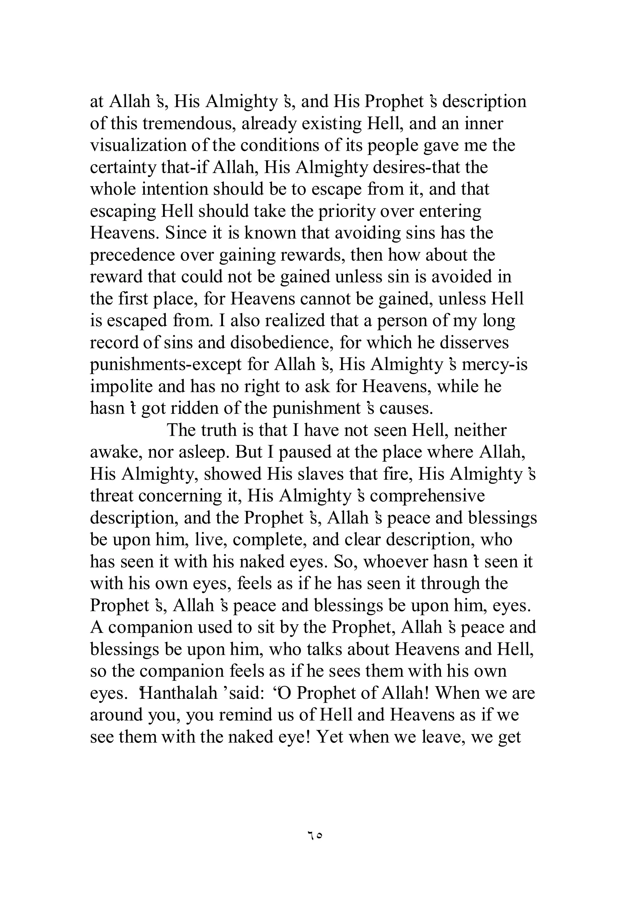 at Allah’s, His Almighty’s, and His Prophet’s description 
of this tremendous, already existing Hell, and an inner 
visualization of the conditions of its people gave me the 
certainty that­if 
Allah, His Almighty desires­that 
the 
whole intention should be to escape from it, and that 
escaping Hell should take the priority over entering 
Heavens. Since it is known that avoiding sins has the 
precedence over gaining rewards, then how about the 
reward that could not be gained unless sin is avoided in 
the first place, for Heavens cannot be gained, unless Hell 
is escaped from. I also realized that a person of my long 
record of sins and disobedience, for which he disserves 
punishments­except 
for Allah’s, His Almighty’s mercy­is 
impolite and has no right to ask for Heavens, while he 
hasn’t got ridden of the punishment’s causes. 
The truth is that I have not seen Hell, neither 
awake, nor asleep. But I paused at the place where Allah, 
His Almighty, showed His slaves that fire, His Almighty’s 
threat concerning it, His Almighty’s comprehensive 
description, and the Prophet’s, Allah’s peace and blessings 
be upon him, live, complete, and clear description, who 
has seen it with his naked eyes. So, whoever hasn’t seen it 
with his own eyes, feels as if he has seen it through the 
Prophet’s, Allah’s peace and blessings be upon him, eyes. 
A companion used to sit by the Prophet, Allah’s peace and 
blessings be upon him, who talks about Heavens and Hell, 
so the companion feels as if he sees them with his own 
eyes. ‘Hanthalah’ said: “O Prophet of Allah! When we are 
around you, you remind us of Hell and Heavens as if we 
see them with the naked eye! Yet when we leave, we get 
ÓÒ 
 
