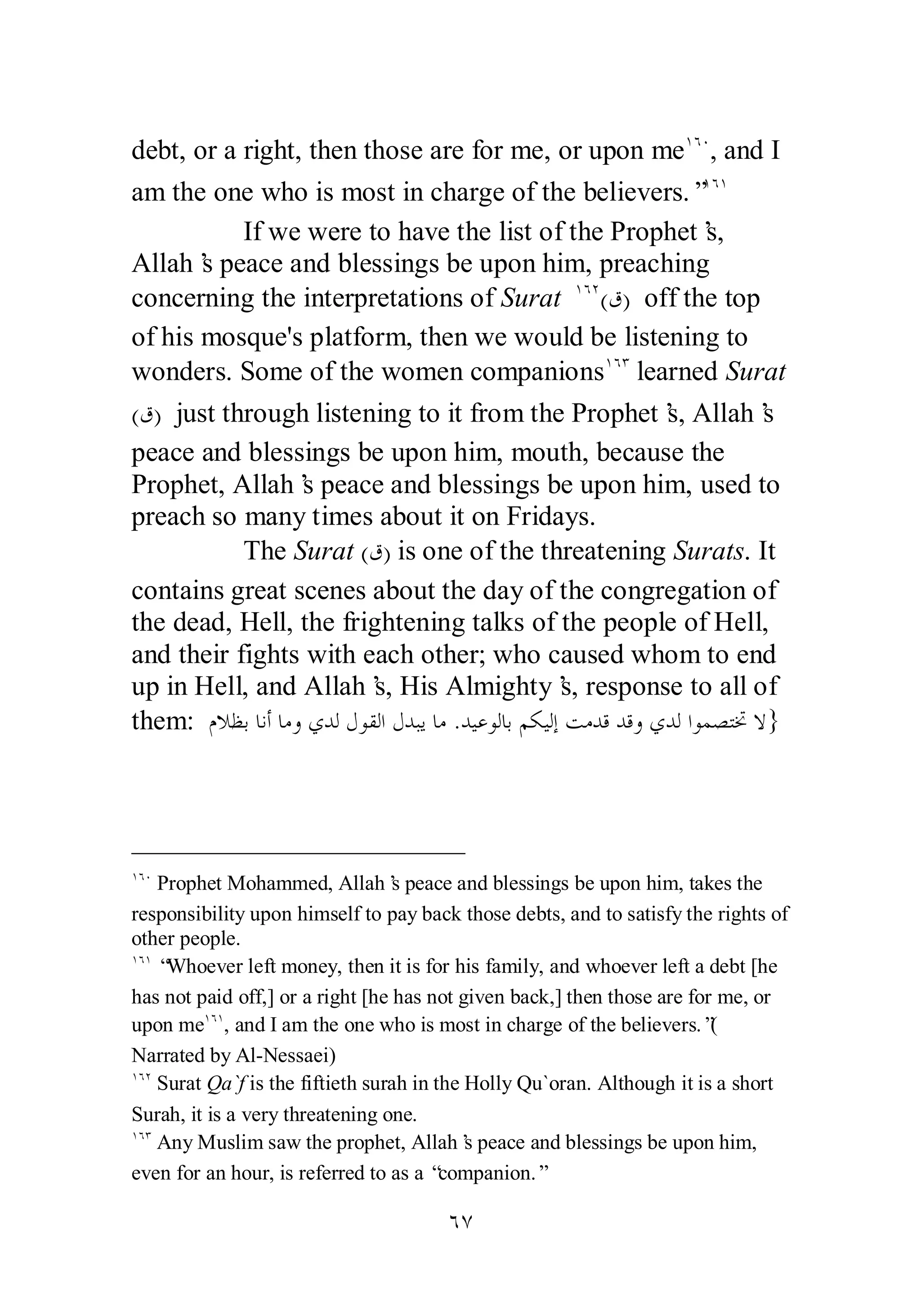 debt, or a right, then those are for me, or upon meÎÓÍ, and I 
am the one who is most in charge of the believers.”ÎÓÎ 
If we were to have the list of the Prophet’s, 
Allah’s peace and blessings be upon him, preaching 
concerning the interpretations of Surat ÎÓÏ(ǩ) off the top 
of his mosque's platform, then we would be listening to 
wonders. Some of the women companionsÎÓÐ learned Surat 
(ǩ) just through listening to it from the Prophet’s, Allah’s 
peace and blessings be upon him, mouth, because the 
Prophet, Allah’s peace and blessings be upon him, used to 
preach so many times about it on Fridays. 
The Surat (ǩ) is one of the threatening Surats. It 
contains great scenes about the day of the congregation of 
the dead, Hell, the frightening talks of the people of Hell, 
and their fights with each other; who caused whom to end 
up in Hell, and Allah’s, His Almighty’s, response to all of 
them: ǵȐǜƥƢǻƗƢǷȁȅƾǳǱȂǬǳơǱƾƦȇƢǷ .ƾȈǟȂǳƢƥǶǰȈǳƛƪǷƾǫƾǫȁȅƾǳơȂǸǐƬţȏ} 
ÎÓÍ Prophet Mohammed, Allah’s peace and blessings be upon him, takes the 
responsibility upon himself to pay back those debts, and to satisfy the rights of 
other people. 
ÎÓÎ “Whoever left money, then it is for his family, and whoever left a debt [he 
has not paid off,] or a right [he has not given back,] then those are for me, or 
upon meÎÓÎ, and I am the one who is most in charge of the believers.”( 
Narrated by Al­Nessaei) 
ÎÓÏ Surat Qa`f is the fiftieth surah in the Holly Qu`oran. Although it is a short 
Surah, it is a very threatening one. 
ÎÓÐ Any Muslim saw the prophet, Allah’s peace and blessings be upon him, 
even for an hour, is referred to as a “companion.” 
ÓÔ 
 