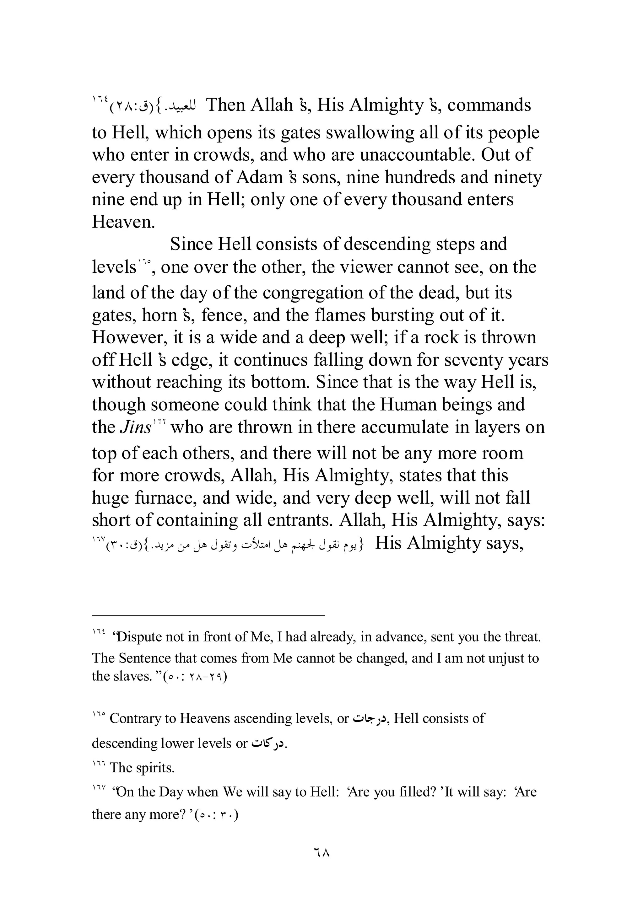 ÎÓÑ(ÏÕ:ǩ){.ƾȈƦǠǴǳ Then Allah’s, His Almighty’s, commands 
to Hell, which opens its gates swallowing all of its people 
who enter in crowds, and who are unaccountable. Out of 
every thousand of Adam’s sons, nine hundreds and ninety 
nine end up in Hell; only one of every thousand enters 
Heaven. 
Since Hell consists of descending steps and 
levelsÎÓÒ, one over the other, the viewer cannot see, on the 
land of the day of the congregation of the dead, but its 
gates, horn’s, fence, and the flames bursting out of it. 
However, it is a wide and a deep well; if a rock is thrown 
off Hell’s edge, it continues falling down for seventy years 
without reaching its bottom. Since that is the way Hell is, 
though someone could think that the Human beings and 
the JinsÎÓÓ who are thrown in there accumulate in layers on 
top of each others, and there will not be any more room 
for more crowds, Allah, His Almighty, states that this 
huge furnace, and wide, and very deep well, will not fall 
short of containing all entrants. Allah, His Almighty, says: 
ÎÓÔ(ÐÍ:ǩ){.ƾȇǄǷǺǷǲǿǱȂǬƫȁƩȌƬǷơǲǿǶǼȀŪǱȂǬǻǵȂȇ} His Almighty says, 
ÎÓÑ “Dispute not in front of Me, I had already, in advance, sent you the threat. 
The Sentence that comes from Me cannot be changed, and I am not unjust to 
the slaves.” (ÒÍ: ÏÕ­ 
ÏÖ) 
ÎÓÒ Contrary to Heavens ascending levels, or ƩƢƳǁƽ, Hell consists of 
descending lower levels or ƩƢǯǁƽ. 
ÎÓÓ The spirits. 
ÎÓÔ “On the Day when We will say to Hell: ‘Are you filled?’ It will say: ‘Are 
there any more?’ (ÒÍ: ÐÍ) 
ÓÕ 
 