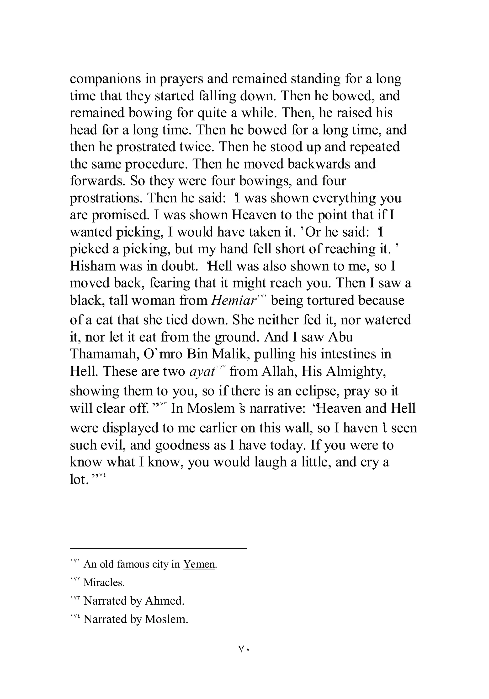 companions in prayers and remained standing for a long 
time that they started falling down. Then he bowed, and 
remained bowing for quite a while. Then, he raised his 
head for a long time. Then he bowed for a long time, and 
then he prostrated twice. Then he stood up and repeated 
the same procedure. Then he moved backwards and 
forwards. So they were four bowings, and four 
prostrations. Then he said: ‘I was shown everything you 
are promised. I was shown Heaven to the point that if I 
wanted picking, I would have taken it.’ Or he said: ‘I 
picked a picking, but my hand fell short of reaching it.’ 
Hisham was in doubt. ‘Hell was also shown to me, so I 
moved back, fearing that it might reach you. Then I saw a 
black, tall woman from HemiarÎÔÎ being tortured because 
of a cat that she tied down. She neither fed it, nor watered 
it, nor let it eat from the ground. And I saw Abu 
Thamamah, O`mro Bin Malik, pulling his intestines in 
Hell. These are two ayatÎÔÏ from Allah, His Almighty, 
showing them to you, so if there is an eclipse, pray so it 
will clear off.”ÎÔÐ In Moslem’s narrative: “Heaven and Hell 
were displayed to me earlier on this wall, so I haven’t seen 
such evil, and goodness as I have today. If you were to 
know what I know, you would laugh a little, and cry a 
lot.”ÎÔÑ 
ÔÍ 
ÎÔÎ An old famous city in Yemen. 
ÎÔÏ Miracles. 
ÎÔÐ Narrated by Ahmed. 
ÎÔÑ Narrated by Moslem. 
 