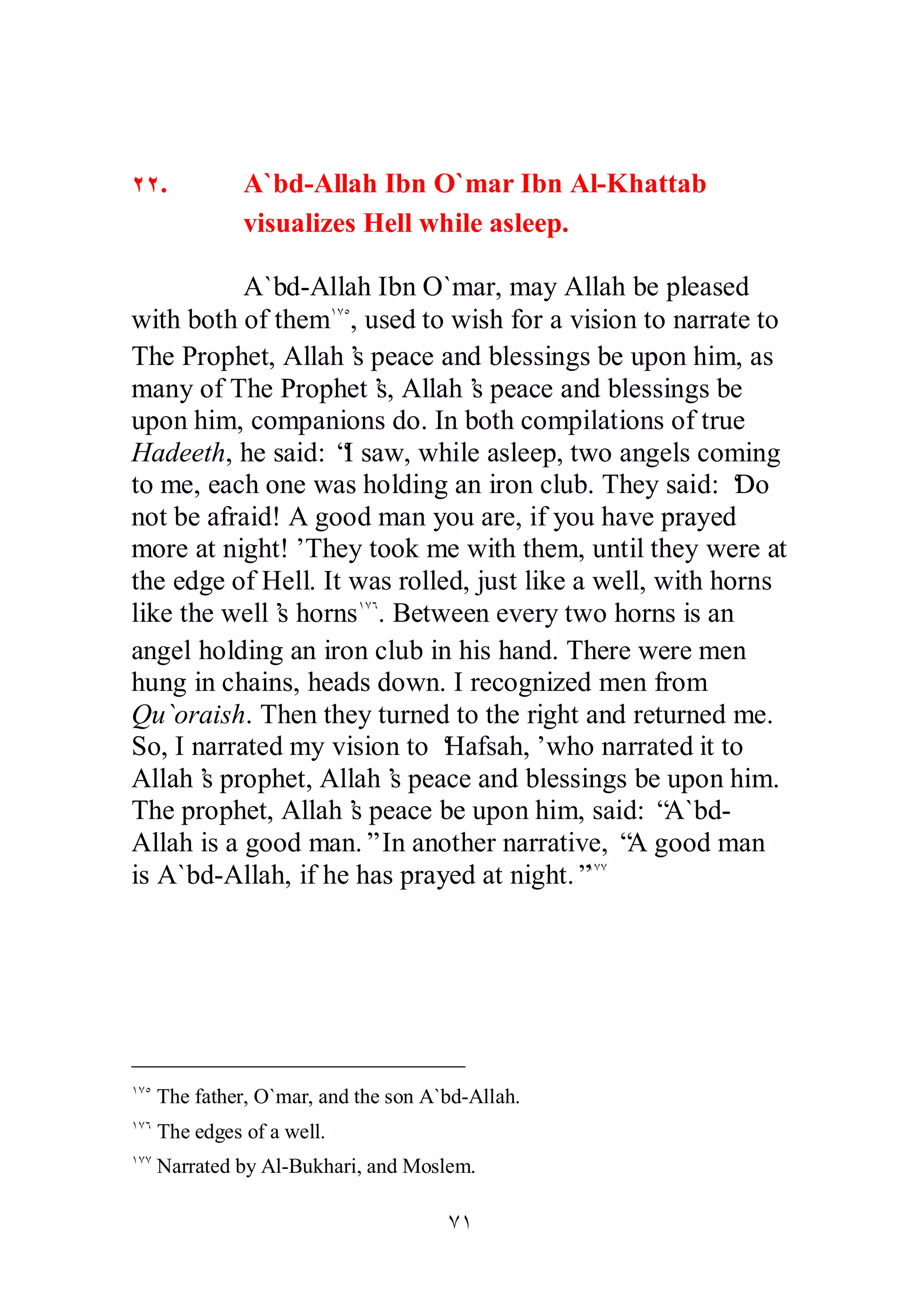 ÔÎ 
ÏÏ. A`bd­Allah 
Ibn O`mar Ibn Al­Khattab 
visualizes Hell while asleep. 
A`bd­Allah 
Ibn O`mar, may Allah be pleased 
with both of themÎÔÒ, used to wish for a vision to narrate to 
The Prophet, Allah’s peace and blessings be upon him, as 
many of The Prophet’s, Allah’s peace and blessings be 
upon him, companions do. In both compilations of true 
Hadeeth, he said: “I saw, while asleep, two angels coming 
to me, each one was holding an iron club. They said: ‘Do 
not be afraid! A good man you are, if you have prayed 
more at night!’ They took me with them, until they were at 
the edge of Hell. It was rolled, just like a well, with horns 
like the well’s hornsÎÔÓ. Between every two horns is an 
angel holding an iron club in his hand. There were men 
hung in chains, heads down. I recognized men from 
Qu`oraish. Then they turned to the right and returned me. 
So, I narrated my vision to ‘Hafsah,’ who narrated it to 
Allah’s prophet, Allah’s peace and blessings be upon him. 
The prophet, Allah’s peace be upon him, said: “A`bd­Allah 
is a good man.” In another narrative, “A good man 
is A`bd­Allah, 
if he has prayed at night.”ÎÔÔ 
ÎÔÒ The father, O`mar, and the son A`bd­Allah. 
ÎÔÓ The edges of a well. 
ÎÔÔ Narrated by Al­Bukhari, 
and Moslem. 
 