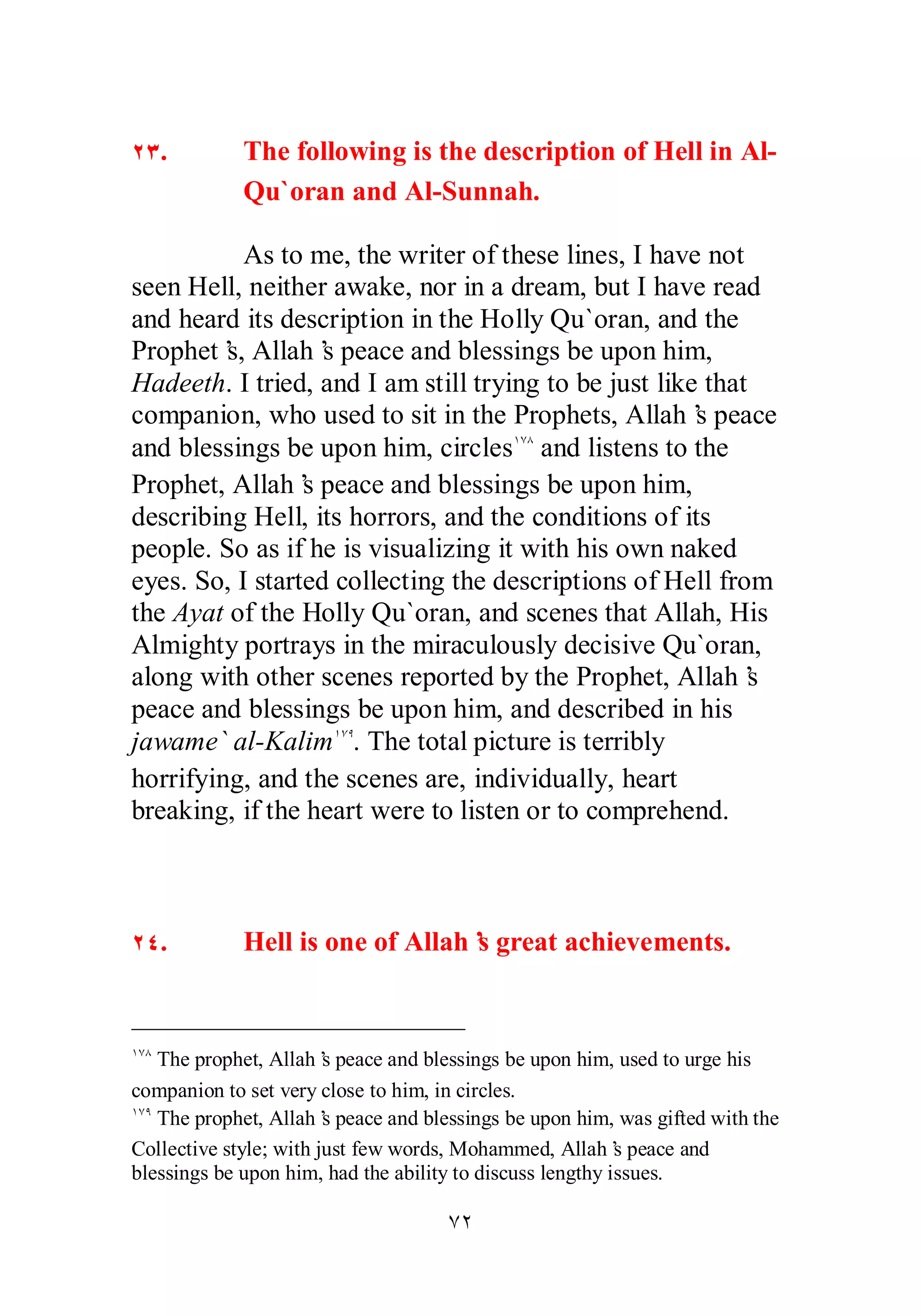 ÏÐ. The following is the description of Hell in Al­Qu` 
oran and Al­Sunnah. 
As to me, the writer of these lines, I have not 
seen Hell, neither awake, nor in a dream, but I have read 
and heard its description in the Holly Qu`oran, and the 
Prophet’s, Allah’s peace and blessings be upon him, 
Hadeeth. I tried, and I am still trying to be just like that 
companion, who used to sit in the Prophets, Allah’s peace 
and blessings be upon him, circlesÎÔÕ and listens to the 
Prophet, Allah’s peace and blessings be upon him, 
describing Hell, its horrors, and the conditions of its 
people. So as if he is visualizing it with his own naked 
eyes. So, I started collecting the descriptions of Hell from 
the Ayat of the Holly Qu`oran, and scenes that Allah, His 
Almighty portrays in the miraculously decisive Qu`oran, 
along with other scenes reported by the Prophet, Allah’s 
peace and blessings be upon him, and described in his 
jawame` al­Kalim 
ÎÔÖ. The total picture is terribly 
horrifying, and the scenes are, individually, heart 
breaking, if the heart were to listen or to comprehend. 
ÏÑ. Hell is one of Allah’s great achievements. 
ÎÔÕ The prophet, Allah’s peace and blessings be upon him, used to urge his 
companion to set very close to him, in circles. 
ÎÔÖ The prophet, Allah’s peace and blessings be upon him, was gifted with the 
Collective style; with just few words, Mohammed, Allah’s peace and 
blessings be upon him, had the ability to discuss lengthy issues. 
ÔÏ 
 