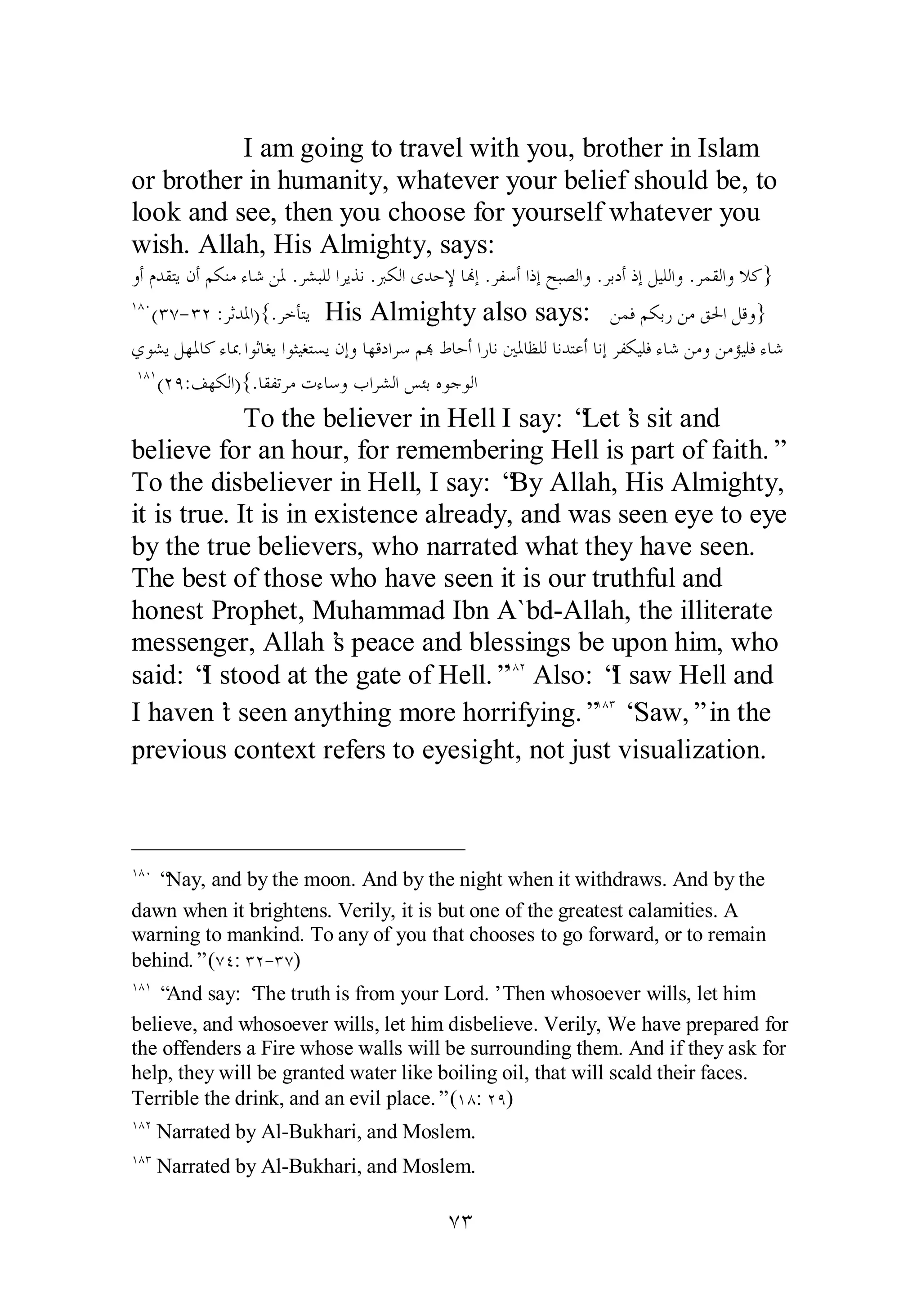 I am going to travel with you, brother in Islam 
or brother in humanity, whatever your belief should be, to 
look and see, then you choose for yourself whatever you 
wish. Allah, His Almighty, says: 
ȁƗǵƾǬƬȇǹƗǶǰǼǷƔƢǋǺŭ .ǂǌƦǴǳơǂȇǀǻ .ŐǰǳơȃƾƷȍƢĔƛ .ǂǨǇƗơƿƛƶƦǐǳơȁ .ǂƥƽƗƿƛǲȈǴǳơȁ .ǂǸǬǳơȁȐǯ} 
ÎÕÍ(ÐÔ­ 
ÐÏ :ǂƯƾŭơ){.ǂƻƘƬȇ His Almighty also says: ǺǸǧǶǰƥǁǺǷǪūơǲǫȁ} 
ȅȂǌȇǲȀŭƢǯƔƢŠơȂƯƢǤȇơȂưȈǤƬǈȇǹƛȁƢȀǫƽơǂǇǶđǕƢƷƗơǁƢǻśŭƢǜǴǳƢǻƾƬǟƗƢǻƛǂǨǰȈǴǧƔƢǋǺǷȁǺǷƚȈǴǧƔƢǋ 
ÎÕÎ(ÏÖ:ǦȀǰǳơ){.ƢǬǨƫǂǷƩƔƢǇȁƣơǂǌǳơǆƠƥǽȂƳȂǳơ 
To the believer in Hell I say: “Let’s sit and 
believe for an hour, for remembering Hell is part of faith.” 
To the disbeliever in Hell, I say: “By Allah, His Almighty, 
it is true. It is in existence already, and was seen eye to eye 
by the true believers, who narrated what they have seen. 
The best of those who have seen it is our truthful and 
honest Prophet, Muhammad Ibn A`bd­Allah, 
the illiterate 
messenger, Allah’s peace and blessings be upon him, who 
said: “I stood at the gate of Hell.”ÎÕÏ Also: “I saw Hell and 
I haven’t seen anything more horrifying.”ÎÕÐ “Saw,” in the 
previous context refers to eyesight, not just visualization. 
ÎÕÍ “Nay, and by the moon. And by the night when it withdraws. And by the 
dawn when it brightens. Verily, it is but one of the greatest calamities. A 
warning to mankind. To any of you that chooses to go forward, or to remain 
behind.” (ÔÑ: ÐÏ­ 
ÐÔ) 
ÎÕÎ “And say: ‘The truth is from your Lord.’ Then whosoever wills, let him 
believe, and whosoever wills, let him disbelieve. Verily, We have prepared for 
the offenders a Fire whose walls will be surrounding them. And if they ask for 
help, they will be granted water like boiling oil, that will scald their faces. 
Terrible the drink, and an evil place.” (ÎÕ: ÏÖ) 
ÎÕÏ Narrated by Al­Bukhari, 
and Moslem. 
ÎÕÐ Narrated by Al­Bukhari, 
and Moslem. 
ÔÐ 
 