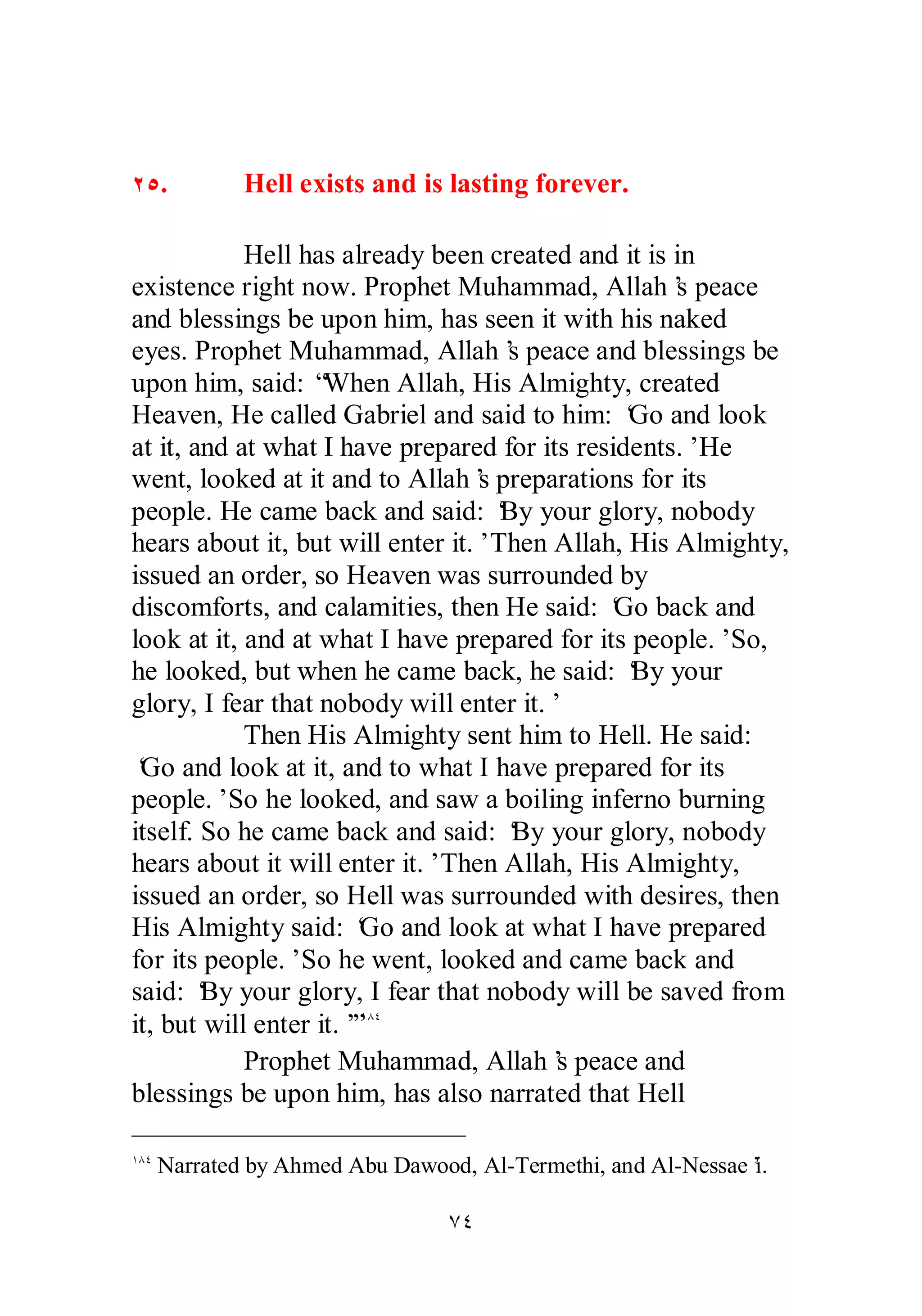 ÏÒ. Hell exists and is lasting forever. 
Hell has already been created and it is in 
existence right now. Prophet Muhammad, Allah’s peace 
and blessings be upon him, has seen it with his naked 
eyes. Prophet Muhammad, Allah’s peace and blessings be 
upon him, said: “When Allah, His Almighty, created 
Heaven, He called Gabriel and said to him: ‘Go and look 
at it, and at what I have prepared for its residents.’ He 
went, looked at it and to Allah’s preparations for its 
people. He came back and said: ‘By your glory, nobody 
hears about it, but will enter it.’ Then Allah, His Almighty, 
issued an order, so Heaven was surrounded by 
discomforts, and calamities, then He said: ‘Go back and 
look at it, and at what I have prepared for its people.’ So, 
he looked, but when he came back, he said: ‘By your 
glory, I fear that nobody will enter it.’ 
Then His Almighty sent him to Hell. He said: 
‘Go and look at it, and to what I have prepared for its 
people.’ So he looked, and saw a boiling inferno burning 
itself. So he came back and said: ‘By your glory, nobody 
hears about it will enter it.’ Then Allah, His Almighty, 
issued an order, so Hell was surrounded with desires, then 
His Almighty said: ‘Go and look at what I have prepared 
for its people.’ So he went, looked and came back and 
said: ‘By your glory, I fear that nobody will be saved from 
it, but will enter it.’”ÎÕÑ 
Prophet Muhammad, Allah’s peace and 
blessings be upon him, has also narrated that Hell 
ÎÕÑ Narrated by Ahmed Abu Dawood, Al­Termethi, 
and Al­Nessae’i. 
ÔÑ 
 