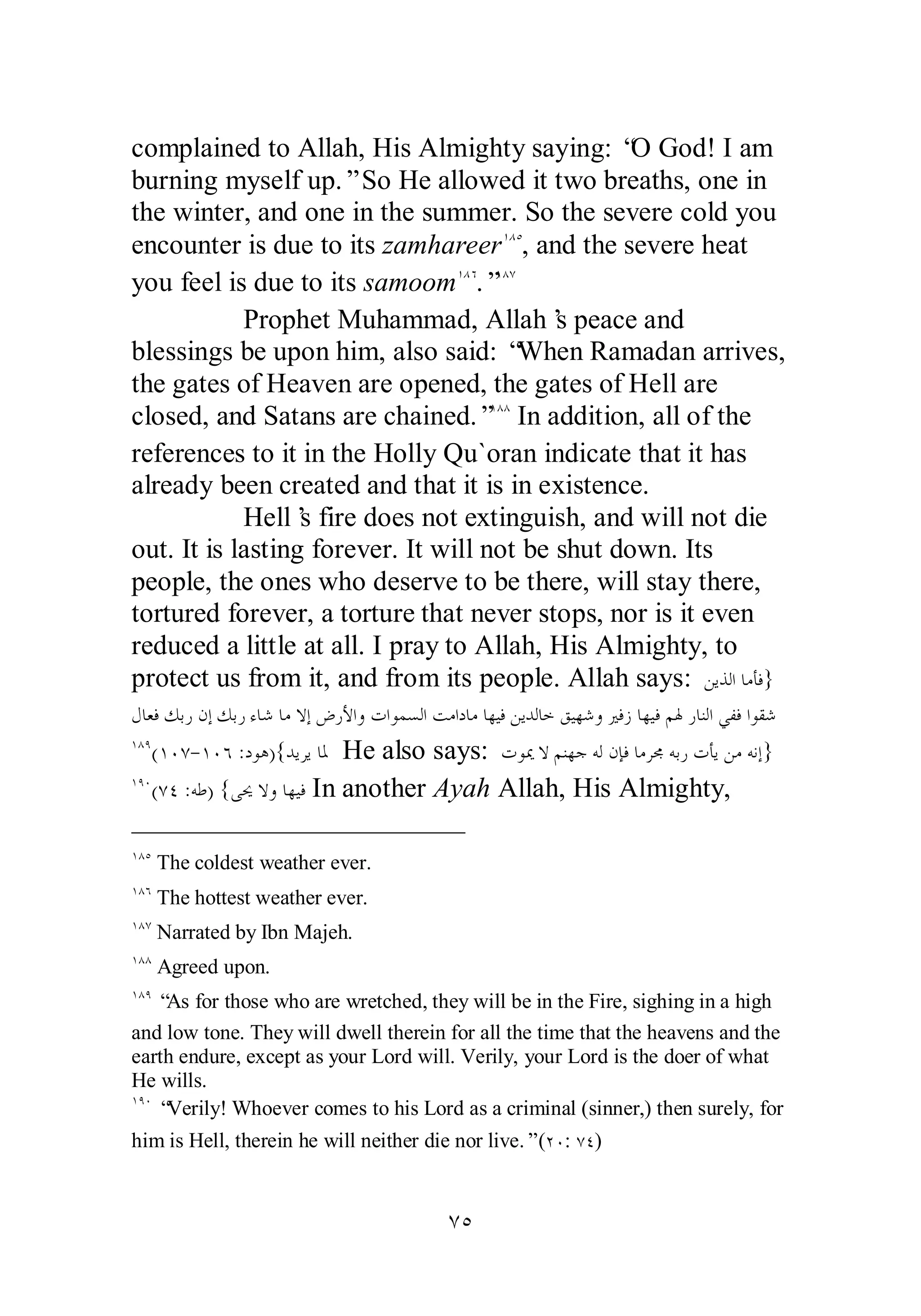 complained to Allah, His Almighty saying: “O God! I am 
burning myself up.” So He allowed it two breaths, one in 
the winter, and one in the summer. So the severe cold you 
encounter is due to its zamhareerÎÕÒ, and the severe heat 
you feel is due to its samoomÎÕÓ.”ÎÕÔ 
Prophet Muhammad, Allah’s peace and 
blessings be upon him, also said: “When Ramadan arrives, 
the gates of Heaven are opened, the gates of Hell are 
closed, and Satans are chained.”ÎÕÕ In addition, all of the 
references to it in the Holly Qu`oran indicate that it has 
already been created and that it is in existence. 
Hell’s fire does not extinguish, and will not die 
out. It is lasting forever. It will not be shut down. Its 
people, the ones who deserve to be there, will stay there, 
tortured forever, a torture that never stops, nor is it even 
reduced a little at all. I pray to Allah, His Almighty, to 
protect us from it, and from its people. Allah says: ǺȇǀǳơƢǷƘǧ} 
ǱƢǠǧǮƥǁǹƛǮƥǁƔƢǋƢǷȏƛǑǁȋơȁƩơȂǸǈǳơƪǷơƽƢǷƢȀȈǧǺȇƾǳƢƻǪȈȀǋȁŚǧǃƢȀȈǧǶŮǁƢǼǳơȆǨǧơȂǬǋ 
ÎÕÖ(ÎÍÔ­ 
ÎÍÓ :ƽȂǿ){ƾȇǂȇƢŭ He also says: ƩȂŻȏǶǼȀƳǾǳǹƜǧƢǷǂůǾƥǁƩƘȇǺǷǾǻƛ} 
ÎÖÍ(ÔÑ :ǾǗ) {ȄŹȏȁƢȀȈǧ In another Ayah Allah, His Almighty, 
ÎÕÒ The coldest weather ever. 
ÎÕÓ The hottest weather ever. 
ÎÕÔ Narrated by Ibn Majeh. 
ÎÕÕ Agreed upon. 
ÎÕÖ “As for those who are wretched, they will be in the Fire, sighing in a high 
and low tone. They will dwell therein for all the time that the heavens and the 
earth endure, except as your Lord will. Verily, your Lord is the doer of what 
He wills. 
ÎÖÍ “Verily! Whoever comes to his Lord as a criminal (sinner,) then surely, for 
him is Hell, therein he will neither die nor live.” (ÏÍ: ÔÑ) 
ÔÒ 
 
