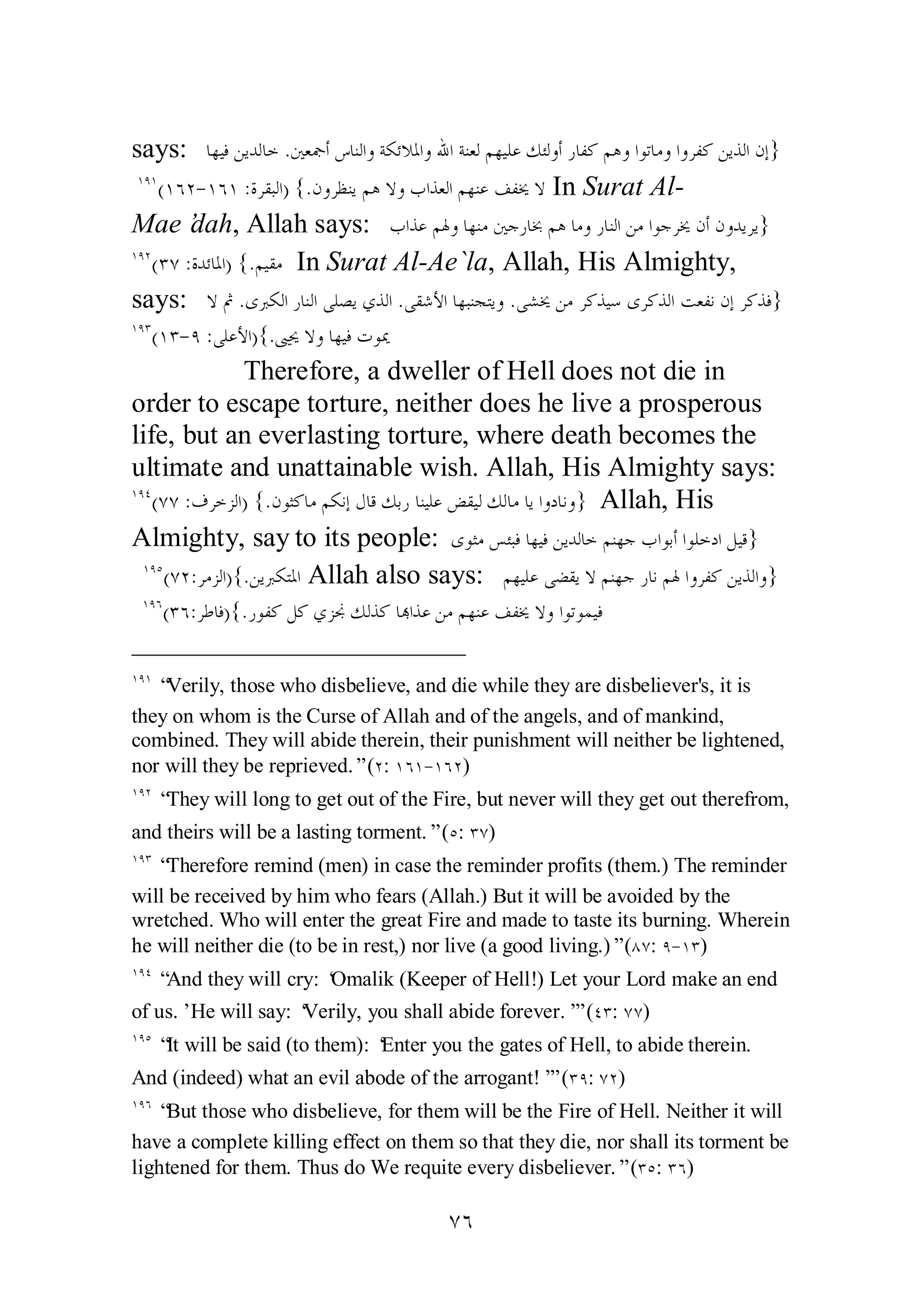 says: ƢȀȈǧǺȇƾǳƢƻ .śǠŦƗǅƢǼǳơȁƨǰƟȐŭơȁƅơƨǼǠǳǶȀȈǴǟǮƠǳȁƗǁƢǨǯǶǿȁơȂƫƢǷȁơȁǂǨǯǺȇǀǳơǹƛ} 
ÎÖÎ(ÎÓÏ­ 
ÎÓÎ :ƧǂǬƦǳơ) {.ǹȁǂǜǼȇǶǿȏȁƣơǀǠǳơǶȀǼǟǦǨźȏ In Surat Al­Mae’dah, 
Allah says: ƣơǀǟǶŮȁƢȀǼǷśƳǁƢşǶǿƢǷȁǁƢǼǳơǺǷơȂƳǂźǹƗǹȁƾȇǂȇ} 
ÔÓ 
ÎÖÏ(ÐÔ :ƧƾƟƢŭơ) {.ǶȈǬǷ In Surat Al­Ae` 
la, Allah, His Almighty, 
says: ȏĽ .ȃŐǰǳơǁƢǼǳơȄǴǐȇȅǀǳơ .ȄǬǋȋơƢȀƦǼƴƬȇȁ .ȄǌźǺǷǂǯǀȈǇȃǂǯǀǳơƪǠǨǻǹƛǂǯǀǧ} 
ÎÖÐ(ÎÐ­ 
Ö :ȄǴǟȋơ){.ŜŹȏȁƢȀȈǧƩȂŻ 
Therefore, a dweller of Hell does not die in 
order to escape torture, neither does he live a prosperous 
life, but an everlasting torture, where death becomes the 
ultimate and unattainable wish. Allah, His Almighty says: 
ÎÖÑ(ÔÔ :ǥǂƻǄǳơ) {.ǹȂưǯƢǷǶǰǻƛǱƢǫǮƥǁƢǼȈǴǟǒǬȈǳǮǳƢǷƢȇơȁƽƢǻȁ} Allah, His 
Almighty, say to its people: ȃȂưǷǆƠƦǧƢȀȈǧǺȇƾǳƢƻǶǼȀƳƣơȂƥƗơȂǴƻƽơǲȈǫ} 
ÎÖÒ(ÔÏ:ǂǷǄǳơ){.ǺȇŐǰƬŭơ Allah also says: ǶȀȈǴǟȄǔǬȇȏǶǼȀƳǁƢǻǶŮơȁǂǨǯǺȇǀǳơȁ} 
ÎÖÓ(ÐÓ:ǂǗƢǧ){.ǁȂǨǯǲǯȅǄųǮǳǀǯ ƢđơǀǟǺǷǶȀǼǟǦǨźȏȁơȂƫȂǸȈǧ 
ÎÖÎ “Verily, those who disbelieve, and die while they are disbeliever's, it is 
they on whom is the Curse of Allah and of the angels, and of mankind, 
combined. They will abide therein, their punishment will neither be lightened, 
nor will they be reprieved.” (Ï: ÎÓÎ­ 
ÎÓÏ) 
ÎÖÏ “They will long to get out of the Fire, but never will they get out therefrom, 
and theirs will be a lasting torment.” (Ò: ÐÔ) 
ÎÖÐ “Therefore remind (men) in case the reminder profits (them.) The reminder 
will be received by him who fears (Allah.) But it will be avoided by the 
wretched. Who will enter the great Fire and made to taste its burning. Wherein 
he will neither die (to be in rest,) nor live (a good living.)” (ÕÔ: Ö­ 
ÎÐ) 
ÎÖÑ “And they will cry: ‘Omalik (Keeper of Hell!) Let your Lord make an end 
of us.’ He will say: ‘Verily, you shall abide forever.’” (ÑÐ: ÔÔ) 
ÎÖÒ “It will be said (to them): ‘Enter you the gates of Hell, to abide therein. 
And (indeed) what an evil abode of the arrogant!’” (ÐÖ: ÔÏ) 
ÎÖÓ “But those who disbelieve, for them will be the Fire of Hell. Neither it will 
have a complete killing effect on them so that they die, nor shall its torment be 
lightened for them. Thus do We requite every disbeliever.” (ÐÒ: ÐÓ) 
 