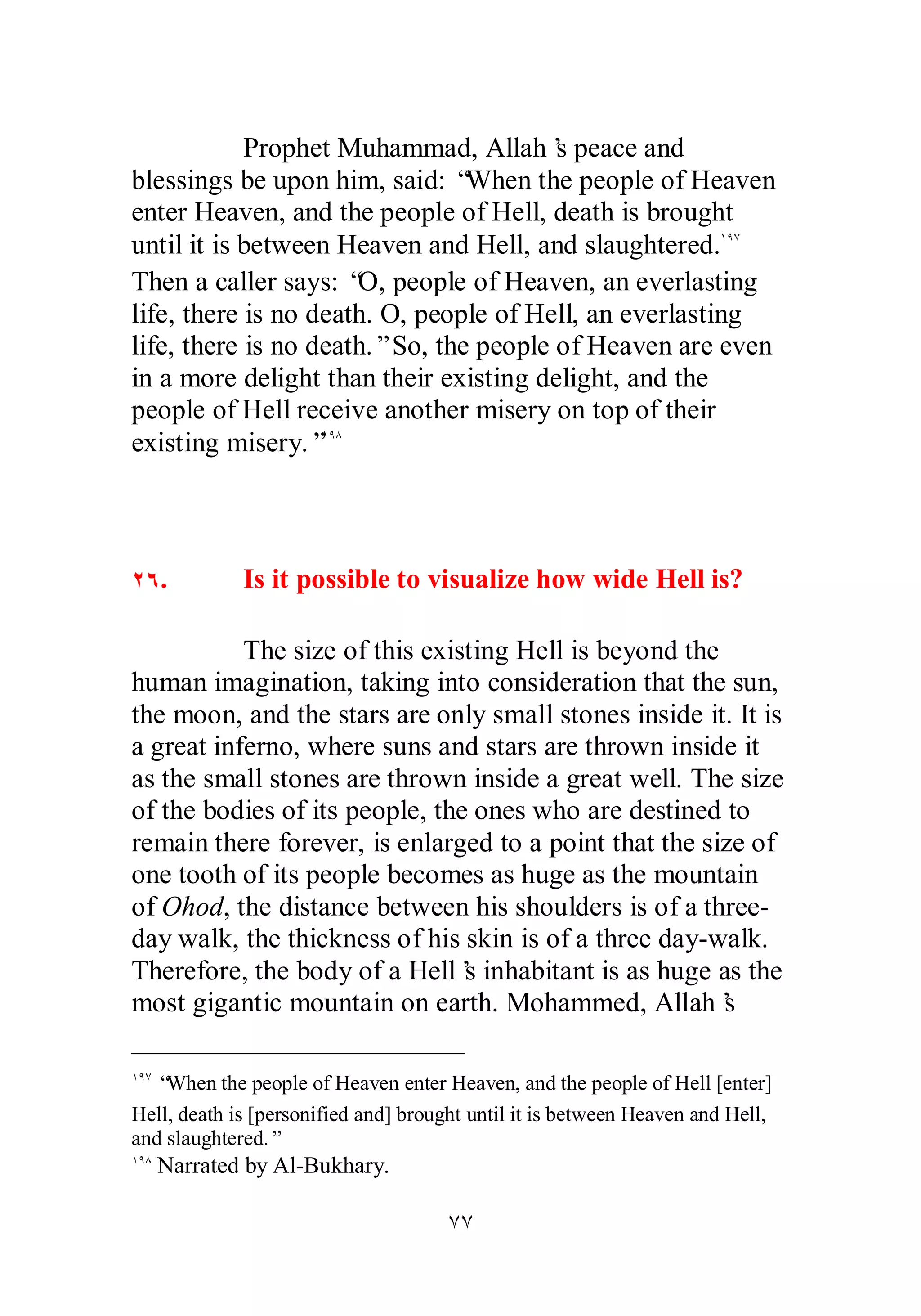 Prophet Muhammad, Allah’s peace and 
blessings be upon him, said: “When the people of Heaven 
enter Heaven, and the people of Hell, death is brought 
until it is between Heaven and Hell, and slaughtered.ÎÖÔ 
Then a caller says: “O, people of Heaven, an everlasting 
life, there is no death. O, people of Hell, an everlasting 
life, there is no death.” So, the people of Heaven are even 
in a more delight than their existing delight, and the 
people of Hell receive another misery on top of their 
existing misery.”ÎÖÕ 
ÏÓ. Is it possible to visualize how wide Hell is? 
The size of this existing Hell is beyond the 
human imagination, taking into consideration that the sun, 
the moon, and the stars are only small stones inside it. It is 
a great inferno, where suns and stars are thrown inside it 
as the small stones are thrown inside a great well. The size 
of the bodies of its people, the ones who are destined to 
remain there forever, is enlarged to a point that the size of 
one tooth of its people becomes as huge as the mountain 
of Ohod, the distance between his shoulders is of a three­day 
walk, the thickness of his skin is of a three day­walk. 
Therefore, the body of a Hell’s inhabitant is as huge as the 
most gigantic mountain on earth. Mohammed, Allah’s 
ÎÖÔ “When the people of Heaven enter Heaven, and the people of Hell [enter] 
Hell, death is [personified and] brought until it is between Heaven and Hell, 
and slaughtered.” 
ÎÖÕ Narrated by Al­Bukhary. 
ÔÔ 
 