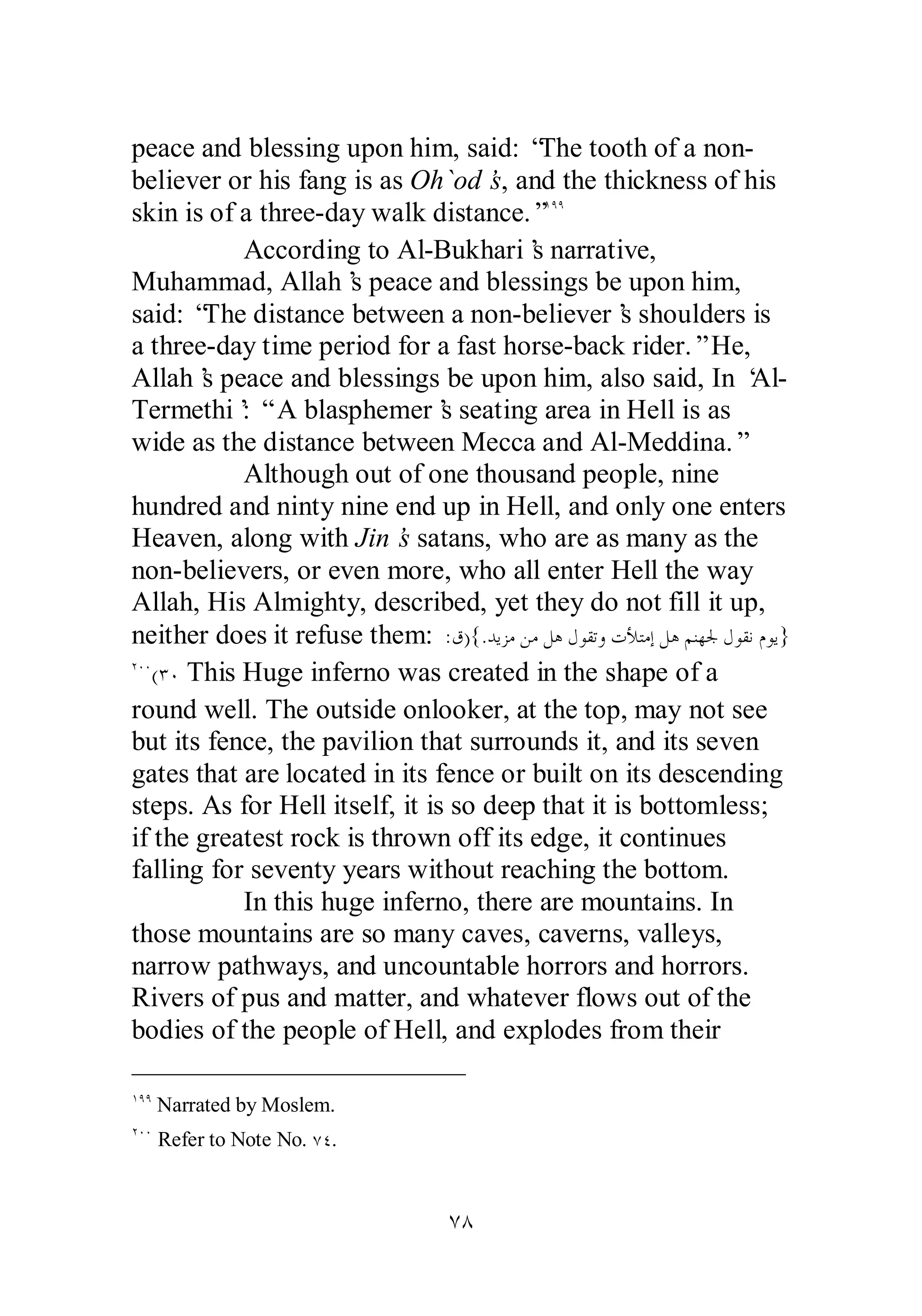 peace and blessing upon him, said: “The tooth of a non­believer 
or his fang is as Oh`od’s, and the thickness of his 
skin is of a three­day 
walk distance.”ÎÖÖ 
According to Al­Bukhari’s 
narrative, 
Muhammad, Allah’s peace and blessings be upon him, 
said: “The distance between a non­believer’s 
shoulders is 
a three­day 
time period for a fast horse­back 
rider.” He, 
Allah’s peace and blessings be upon him, also said, In ‘Al­Termethi’: 
“ A blasphemer’s seating area in Hell is as 
wide as the distance between Mecca and Al­Meddina.” 
Although out of one thousand people, nine 
hundred and ninty nine end up in Hell, and only one enters 
Heaven, along with Jin’s satans, who are as many as the 
non­believers, 
or even more, who all enter Hell the way 
Allah, His Almighty, described, yet they do not fill it up, 
neither does it refuse them: :ǩ){.ƾȇǄǷǺǷǲǿǱȂǬƫȁƩȌƬǷƛǲǿǶǼȀŪǱȂǬǻǵȂȇ} 
ÏÍÍ(ÐÍ This Huge inferno was created in the shape of a 
round well. The outside onlooker, at the top, may not see 
but its fence, the pavilion that surrounds it, and its seven 
gates that are located in its fence or built on its descending 
steps. As for Hell itself, it is so deep that it is bottomless; 
if the greatest rock is thrown off its edge, it continues 
falling for seventy years without reaching the bottom. 
In this huge inferno, there are mountains. In 
those mountains are so many caves, caverns, valleys, 
narrow pathways, and uncountable horrors and horrors. 
Rivers of pus and matter, and whatever flows out of the 
bodies of the people of Hell, and explodes from their 
ÔÕ 
ÎÖÖ Narrated by Moslem. 
ÏÍÍ Refer to Note No. ÔÑ. 
 
