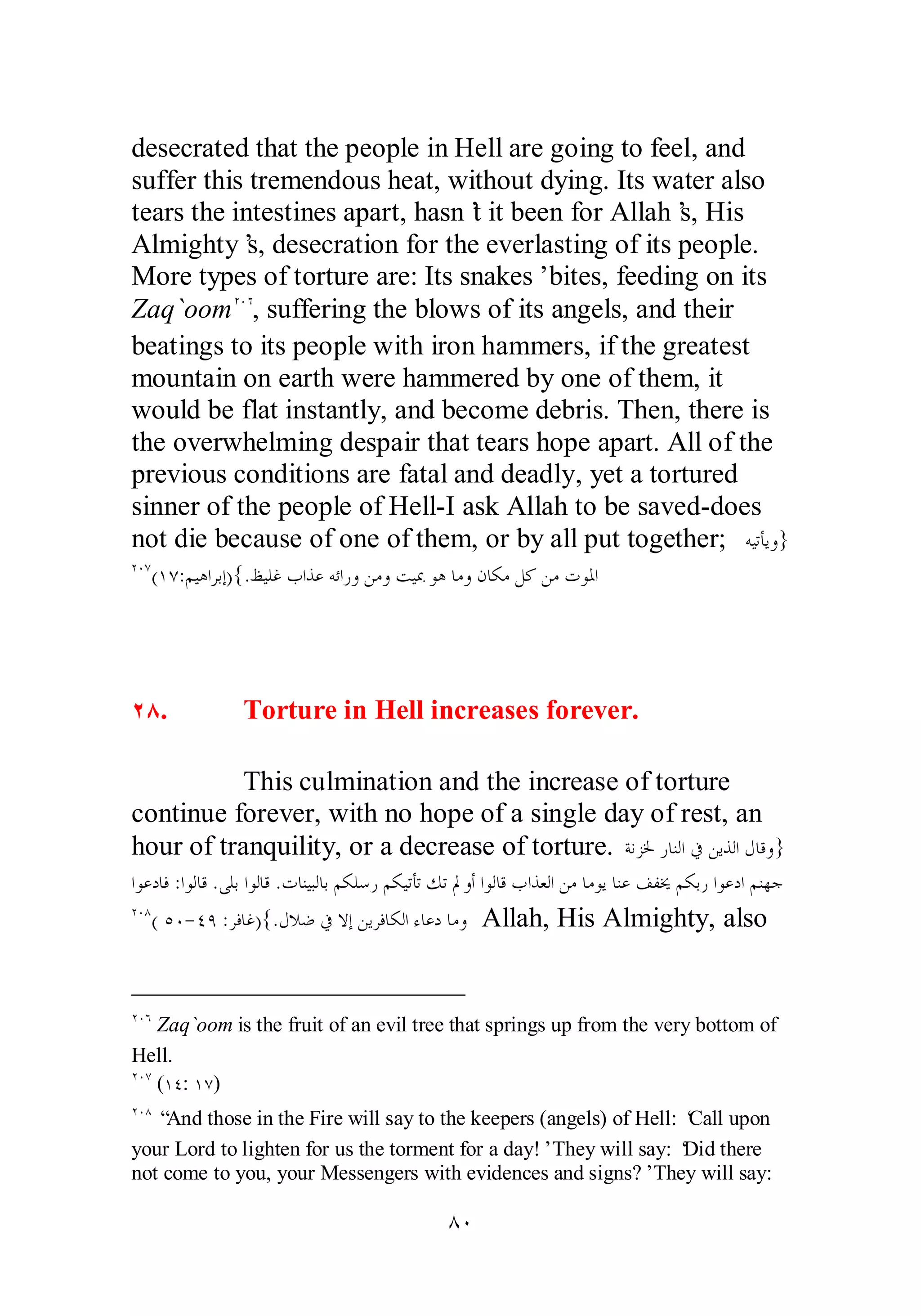 desecrated that the people in Hell are going to feel, and 
suffer this tremendous heat, without dying. Its water also 
tears the intestines apart, hasn’t it been for Allah’s, His 
Almighty’s, desecration for the everlasting of its people. 
More types of torture are: Its snakes’ bites, feeding on its 
Zaq`oomÏÍÓ, suffering the blows of its angels, and their 
beatings to its people with iron hammers, if the greatest 
mountain on earth were hammered by one of them, it 
would be flat instantly, and become debris. Then, there is 
the overwhelming despair that tears hope apart. All of the 
previous conditions are fatal and deadly, yet a tortured 
sinner of the people of Hell­I 
ask Allah to be saved­does 
not die because of one of them, or by all put together; ǾȈƫƘȇȁ} 
ÏÍÔ(ÎÔ:ǶȈǿơǂƥƛ){.ǚȈǴǣƣơǀǟǾƟơǁȁǺǷȁƪȈŠȂǿƢǷȁǹƢǰǷǲǯǺǷƩȂŭơ 
ÏÕ. Torture in Hell increases forever. 
This culmination and the increase of torture 
continue forever, with no hope of a single day of rest, an 
hour of tranquility, or a decrease of torture. ƨǻǄŬǁƢǼǳơĿǺȇǀǳơǱƢǫȁ} 
ơȂǟƽƢǧ :ơȂǳƢǫ .ȄǴƥơȂǳƢǫ .ƩƢǼȈƦǳƢƥǶǰǴǇǁǶǰȈƫƘƫǮƫŃȁƗ ơȂǳƢǫƣơǀǠǳơǺǷƢǷȂȇƢǼǟǦǨźǶǰƥǁơȂǟƽơǶǼȀƳ 
ÏÍÕ( ÒÍ­ 
ÑÖ :ǂǧƢǣ){.ǱȐǓĿȏƛǺȇǂǧƢǰǳơƔƢǟƽƢǷȁ Allah, His Almighty, also 
ÏÍÓ Zaq`oom is the fruit of an evil tree that springs up from the very bottom of 
Hell. 
ÏÍÔ (ÎÑ: ÎÔ) 
ÏÍÕ “And those in the Fire will say to the keepers (angels) of Hell: ‘Call upon 
your Lord to lighten for us the torment for a day!’ They will say: ‘Did there 
not come to you, your Messengers with evidences and signs?’ They will say: 
ÕÍ 
 