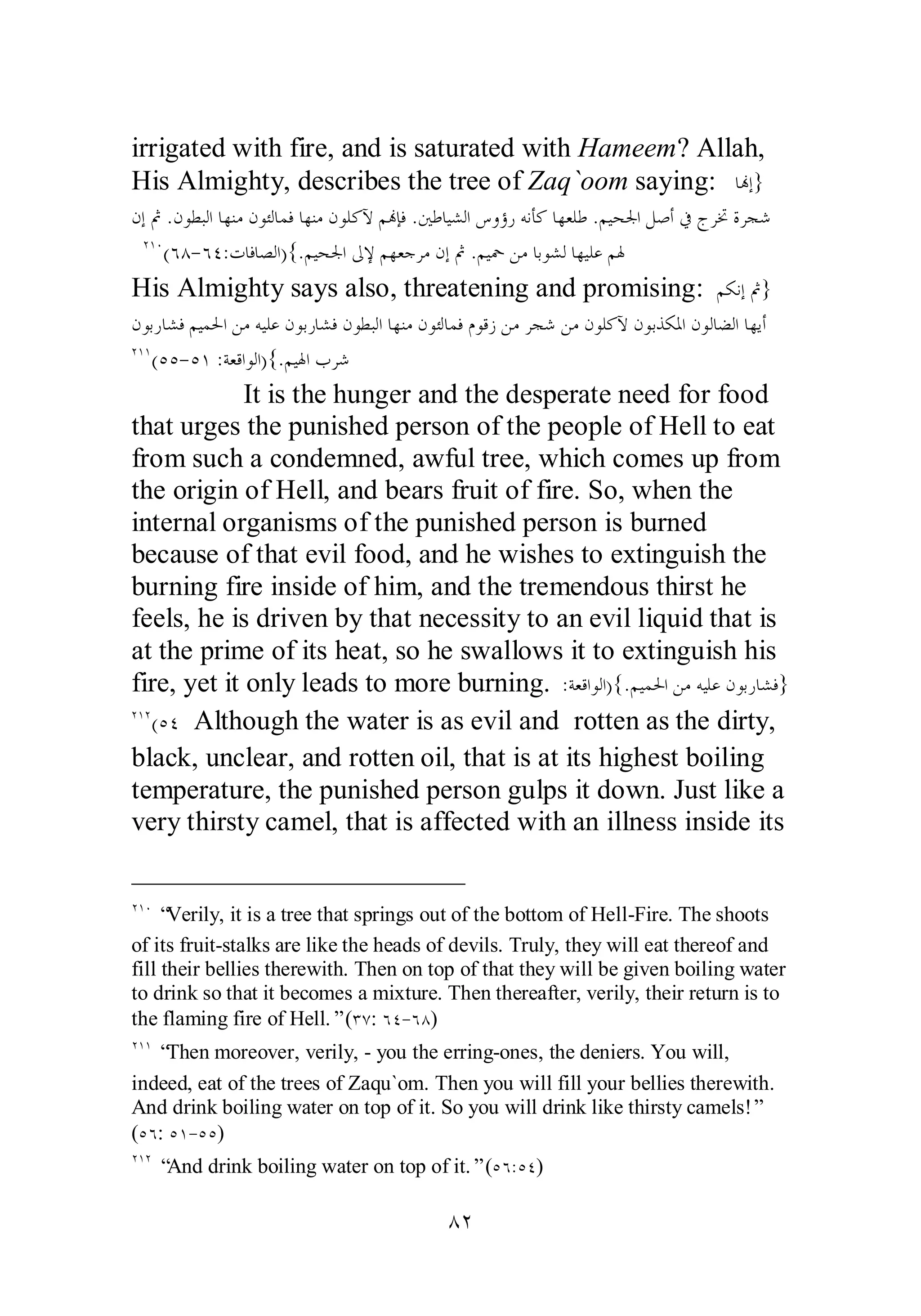 irrigated with fire, and is saturated with Hameem? Allah, 
His Almighty, describes the tree of Zaq`oom saying: ƢĔƛ} 
ǹƛĽ .ǹȂǘƦǳơƢȀǼǷǹȂƠǳƢǸǧƢȀǼǷǹȂǴǯȉǶĔƜǧ .śǗƢȈǌǳơǅȁƙǁǾǻƘǯ ƢȀǠǴǗ .ǶȈƸŪơǲǏƗĿƱǂţƧǂƴǋ 
ÏÎÍ(ÓÕ­ 
ÓÑ:ƩƢǧƢǐǳơ){.ǶȈƸŪơńȍǶȀǠƳǂǷǹƛĽ .ǶȈŧǺǷƢƥȂǌǳƢȀȈǴǟǶŮ 
His Almighty says also, threatening and promising: ǶǰǻƛĽ} 
ǹȂƥǁƢǌǧǶȈǸūơǺǷǾȈǴǟǹȂƥǁƢǌǧǹȂǘƦǳơƢȀǼǷǹȂƠǳƢǸǧ ǵȂǫǃǺǷǂƴǋǺǷǹȂǴǯȉǹȂƥǀǰŭơǹȂǳƢǔǳơƢȀȇƗ 
ÏÎÎ(ÒÒ­ 
ÒÎ :ƨǠǫơȂǳơ){.ǶȈŮơƣǂǋ 
It is the hunger and the desperate need for food 
that urges the punished person of the people of Hell to eat 
from such a condemned, awful tree, which comes up from 
the origin of Hell, and bears fruit of fire. So, when the 
internal organisms of the punished person is burned 
because of that evil food, and he wishes to extinguish the 
burning fire inside of him, and the tremendous thirst he 
feels, he is driven by that necessity to an evil liquid that is 
at the prime of its heat, so he swallows it to extinguish his 
fire, yet it only leads to more burning. :ƨǠǫơȂǳơ){.ǶȈǸūơǺǷǾȈǴǟǹȂƥǁƢǌǧ} 
ÏÎÏ(ÒÑ Although the water is as evil and rotten as the dirty, 
black, unclear, and rotten oil, that is at its highest boiling 
temperature, the punished person gulps it down. Just like a 
very thirsty camel, that is affected with an illness inside its 
ÏÎÍ “Verily, it is a tree that springs out of the bottom of Hell­Fire. 
The shoots 
of its fruit­stalks 
are like the heads of devils. Truly, they will eat thereof and 
fill their bellies therewith. Then on top of that they will be given boiling water 
to drink so that it becomes a mixture. Then thereafter, verily, their return is to 
the flaming fire of Hell.” (ÐÔ: ÓÑ­ 
ÓÕ) 
ÏÎÎ “Then moreover, verily, ­you 
the erring­ones, 
the deniers. You will, 
indeed, eat of the trees of Zaqu`om. Then you will fill your bellies therewith. 
And drink boiling water on top of it. So you will drink like thirsty camels!” 
(ÒÓ: ÒÎ­ 
ÒÒ) 
ÏÎÏ “And drink boiling water on top of it.” (ÒÓÒÑ) 
ÕÏ 
 
