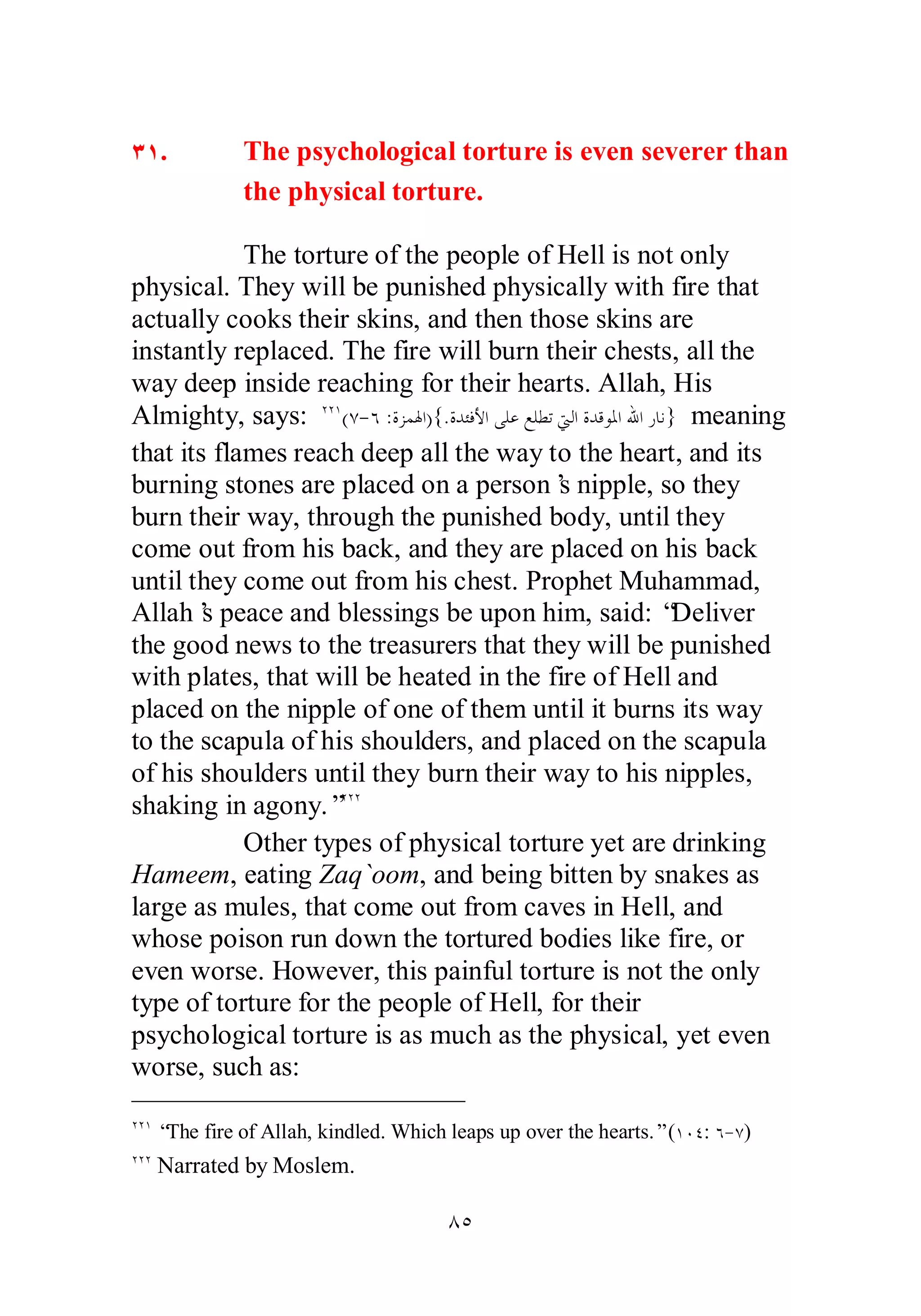 ÐÎ. The psychological torture is even severer than 
the physical torture. 
The torture of the people of Hell is not only 
physical. They will be punished physically with fire that 
actually cooks their skins, and then those skins are 
instantly replaced. The fire will burn their chests, all the 
way deep inside reaching for their hearts. Allah, His 
Almighty, says: ÏÏÎ(Ô­ 
Ó :ƧǄǸŮơ){.ƧƾƠǧȋơȄǴǟǞǴǘƫŖǳơƧƾǫȂŭơƅơǁƢǻ} meaning 
that its flames reach deep all the way to the heart, and its 
burning stones are placed on a person’s nipple, so they 
burn their way, through the punished body, until they 
come out from his back, and they are placed on his back 
until they come out from his chest. Prophet Muhammad, 
Allah’s peace and blessings be upon him, said: “Deliver 
the good news to the treasurers that they will be punished 
with plates, that will be heated in the fire of Hell and 
placed on the nipple of one of them until it burns its way 
to the scapula of his shoulders, and placed on the scapula 
of his shoulders until they burn their way to his nipples, 
shaking in agony.”ÏÏÏ 
Other types of physical torture yet are drinking 
Hameem, eating Zaq`oom, and being bitten by snakes as 
large as mules, that come out from caves in Hell, and 
whose poison run down the tortured bodies like fire, or 
even worse. However, this painful torture is not the only 
type of torture for the people of Hell, for their 
psychological torture is as much as the physical, yet even 
worse, such as: 
ÏÏÎ “The fire of Allah, kindled. Which leaps up over the hearts.” (ÎÍÑ: Ó­ 
Ô) 
ÏÏÏ Narrated by Moslem. 
ÕÒ 
 