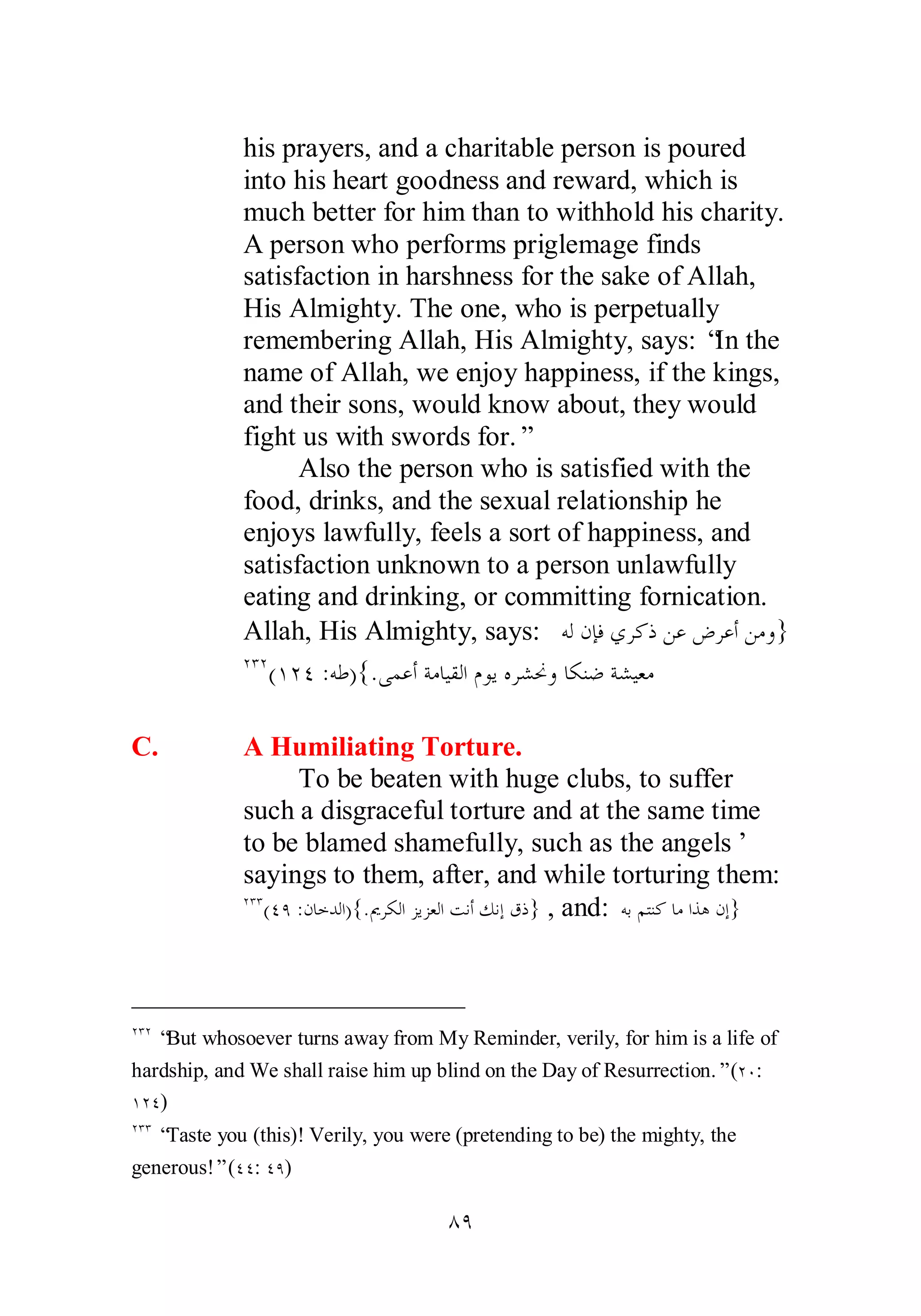 his prayers, and a charitable person is poured 
into his heart goodness and reward, which is 
much better for him than to withhold his charity. 
A person who performs priglemage finds 
satisfaction in harshness for the sake of Allah, 
His Almighty. The one, who is perpetually 
remembering Allah, His Almighty, says: “In the 
name of Allah, we enjoy happiness, if the kings, 
and their sons, would know about, they would 
fight us with swords for.” 
Also the person who is satisfied with the 
food, drinks, and the sexual relationship he 
enjoys lawfully, feels a sort of happiness, and 
satisfaction unknown to a person unlawfully 
eating and drinking, or committing fornication. 
Allah, His Almighty, says: ǾǳǹƜǧȅǂǯƿǺǟǑǂǟƗǺǷȁ} 
ÏÐÏ(ÎÏÑ :ǾǗ){.ȄǸǟƗƨǷƢȈǬǳơǵȂȇǽǂǌŴȁƢǰǼǓƨǌȈǠǷ 
C. A Humiliating Torture. 
To be beaten with huge clubs, to suffer 
such a disgraceful torture and at the same time 
to be blamed shamefully, such as the angels’ 
sayings to them, after, and while torturing them: 
ÏÐÐ(ÑÖ :ǹƢƻƾǳơ){.ŉǂǰǳơǄȇǄǠǳơƪǻƗǮǻƛǩƿ} , and: ǾƥǶƬǼǯƢǷơǀǿǹƛ} 
ÏÐÏ “But whosoever turns away from My Reminder, verily, for him is a life of 
hardship, and We shall raise him up blind on the Day of Resurrection.” (ÏÍ: 
ÎÏÑ) 
ÏÐÐ “Taste you (this)! Verily, you were (pretending to be) the mighty, the 
generous!” (ÑÑ: ÑÖ) 
ÕÖ 
 