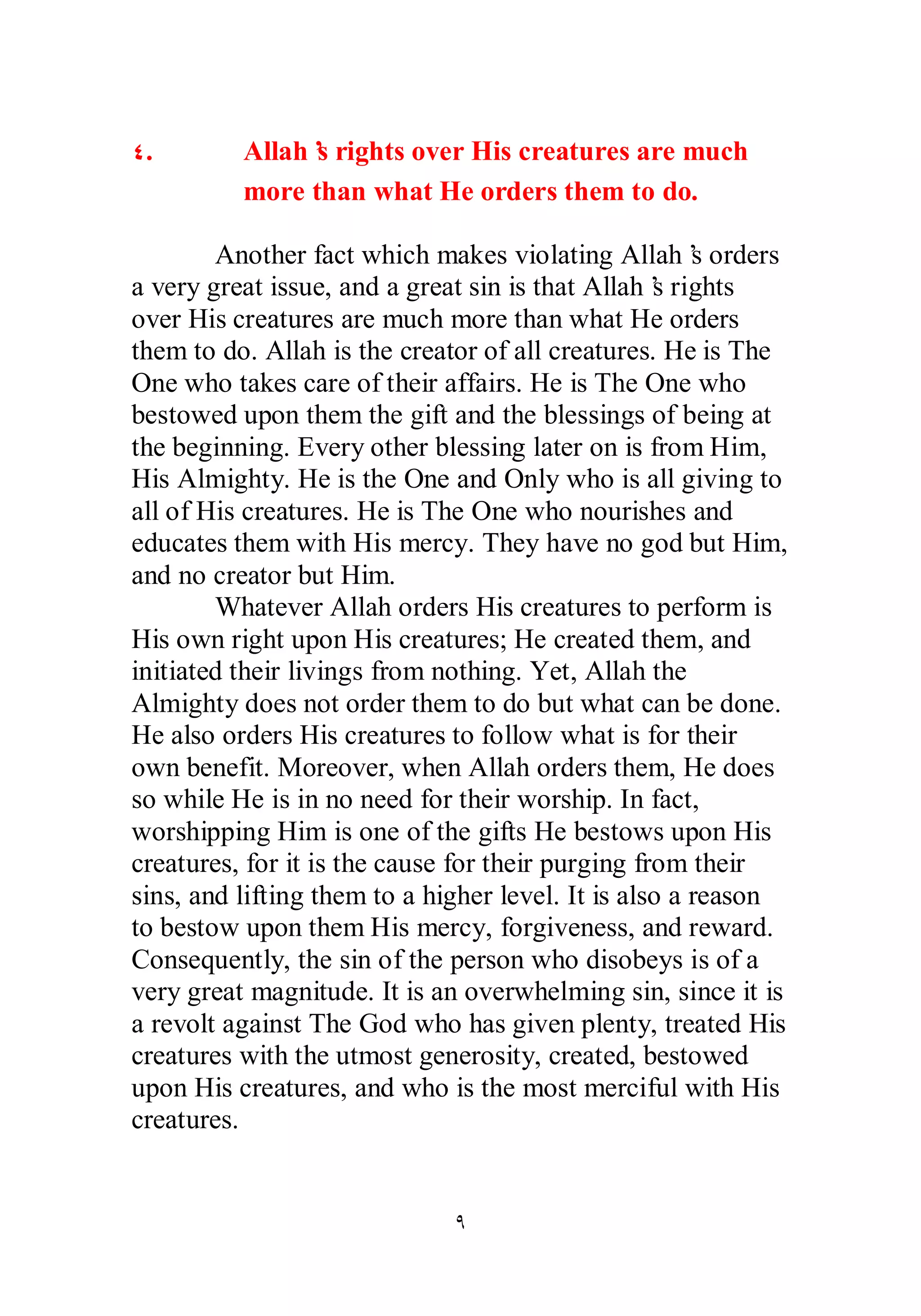 Ñ. Allah’s rights over His creatures are much 
more than what He orders them to do. 
Another fact which makes violating Allah’s orders 
a very great issue, and a great sin is that Allah’s rights 
over His creatures are much more than what He orders 
them to do. Allah is the creator of all creatures. He is The 
One who takes care of their affairs. He is The One who 
bestowed upon them the gift and the blessings of being at 
the beginning. Every other blessing later on is from Him, 
His Almighty. He is the One and Only who is all giving to 
all of His creatures. He is The One who nourishes and 
educates them with His mercy. They have no god but Him, 
and no creator but Him. 
Whatever Allah orders His creatures to perform is 
His own right upon His creatures; He created them, and 
initiated their livings from nothing. Yet, Allah the 
Almighty does not order them to do but what can be done. 
He also orders His creatures to follow what is for their 
own benefit. Moreover, when Allah orders them, He does 
so while He is in no need for their worship. In fact, 
worshipping Him is one of the gifts He bestows upon His 
creatures, for it is the cause for their purging from their 
sins, and lifting them to a higher level. It is also a reason 
to bestow upon them His mercy, forgiveness, and reward. 
Consequently, the sin of the person who disobeys is of a 
very great magnitude. It is an overwhelming sin, since it is 
a revolt against The God who has given plenty, treated His 
creatures with the utmost generosity, created, bestowed 
upon His creatures, and who is the most merciful with His 
creatures. 
Ö 
 