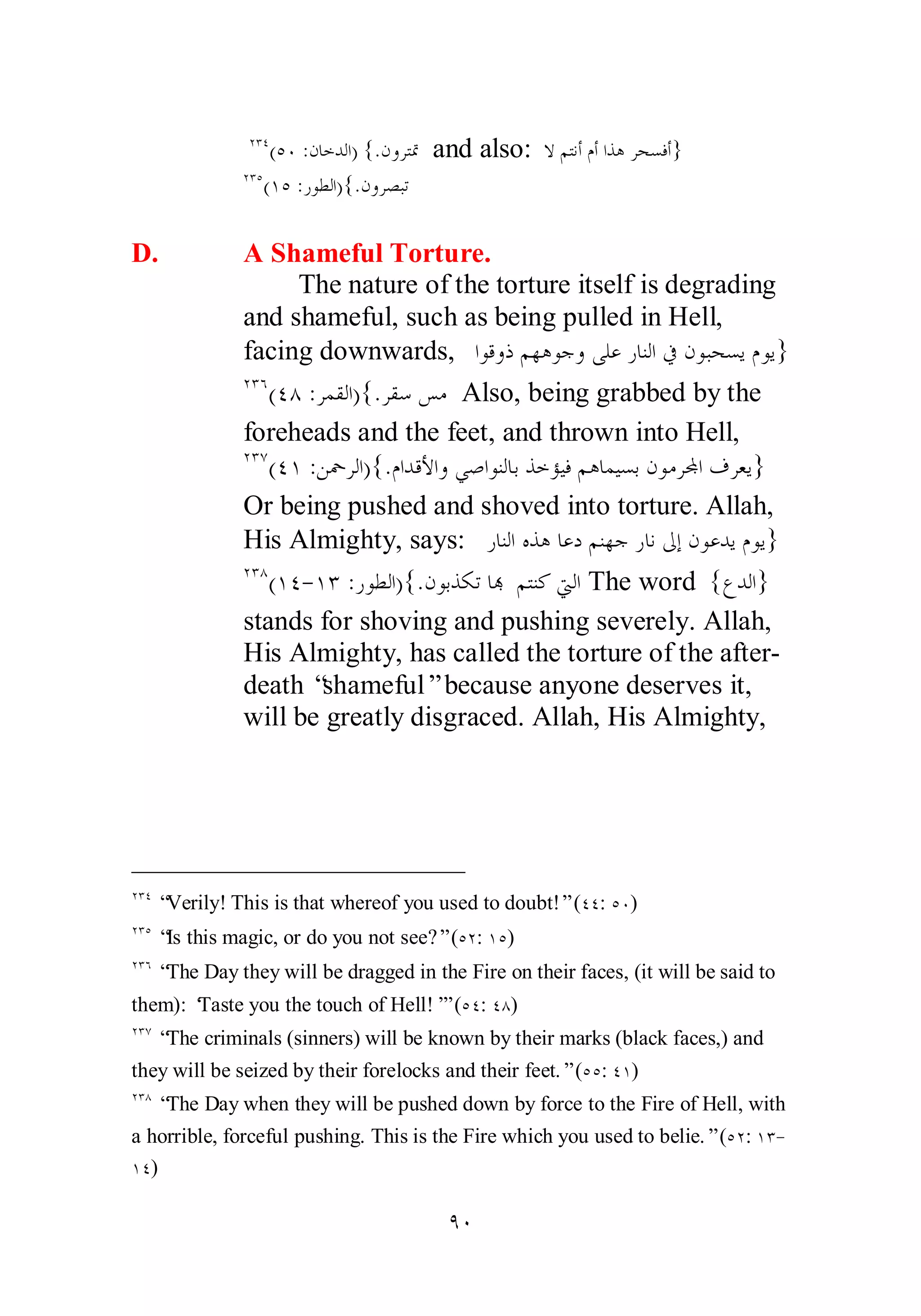 ÏÐÑ(ÒÍ :ǹƢƻƾǳơ) {.ǹȁǂƬŤ and also: ȏǶƬǻƗǵƗơǀǿǂƸǈǧƗ} 
ÏÐÒ(ÎÒ :ǁȂǘǳơ){.ǹȁǂǐƦƫ 
D. A Shameful Torture. 
The nature of the torture itself is degrading 
and shameful, such as being pulled in Hell, 
facing downwards, ơȂǫȁƿǶȀǿȂƳȁȄǴǟǁƢǼǳơĿǹȂƦƸǈȇǵȂȇ} 
ÏÐÓ(ÑÕ :ǂǸǬǳơ){.ǂǬǇǆǷ Also, being grabbed by the 
foreheads and the feet, and thrown into Hell, 
ÏÐÔ(ÑÎ :Ǻŧǂǳơ){.ǵơƾǫȋơȁȆǏơȂǼǳƢƥǀƻƚȈǧǶǿƢǸȈǈƥǹȂǷǂĐơǥǂǠȇ} 
Or being pushed and shoved into torture. Allah, 
His Almighty, says: ǁƢǼǳơǽǀǿƢǟƽǶǼȀƳǁƢǻńƛǹȂǟƾȇǵȂȇ} 
ÏÐÕ(ÎÑ­ 
ÎÐ :ǁȂǘǳơ){.ǹȂƥǀǰƫƢđ ǶƬǼǯŖǳơ The word {ǝƾǳơ} 
stands for shoving and pushing severely. Allah, 
His Almighty, has called the torture of the after­death 
“shameful” because anyone deserves it, 
will be greatly disgraced. Allah, His Almighty, 
ÏÐÑ “Verily! This is that whereof you used to doubt!” (ÑÑ: ÒÍ) 
ÏÐÒ “Is this magic, or do you not see?” (ÒÏ: ÎÒ) 
ÏÐÓ “The Day they will be dragged in the Fire on their faces, (it will be said to 
them): ‘Taste you the touch of Hell!’” (ÒÑ: ÑÕ) 
ÏÐÔ “The criminals (sinners) will be known by their marks (black faces,) and 
they will be seized by their forelocks and their feet.” (ÒÒ: ÑÎ) 
ÏÐÕ “The Day when they will be pushed down by force to the Fire of Hell, with 
a horrible, forceful pushing. This is the Fire which you used to belie.” (ÒÏ: ÎÐ­ 
ÎÑ) 
ÖÍ 
 