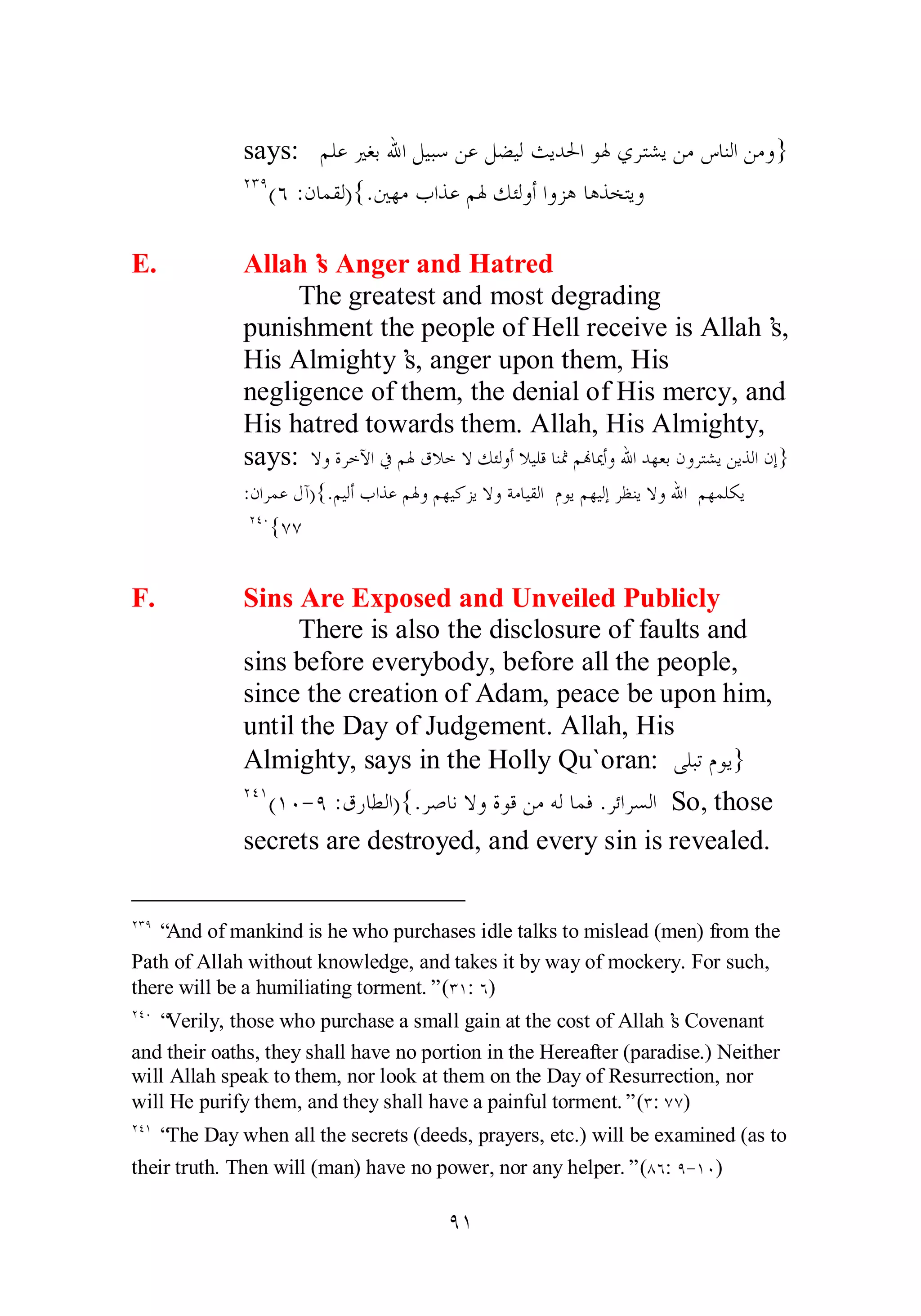 says: ǶǴǟŚǤƥƅơǲȈƦǇǺǟǲǔȈǳƮȇƾūơȂŮȅǂƬǌȇǺǷǅƢǼǳơǺǷȁ} 
ÏÐÖ(Ó :ǹƢǸǬǳ){.śȀǷƣơǀǟǶŮǮƠǳȁƗơȁǄǿƢǿǀƼƬȇȁ 
E. Allah’s Anger and Hatred 
The greatest and most degrading 
punishment the people of Hell receive is Allah’s, 
His Almighty’s, anger upon them, His 
negligence of them, the denial of His mercy, and 
His hatred towards them. Allah, His Almighty, 
says: ȏȁƧǂƻȉơĿǶŮǩȐƻȏǮƠǳȁƗȐȈǴǫƢǼťǶĔƢŻƗȁƅơƾȀǠƥǹȁǂƬǌȇǺȇǀǳơǹƛ} 
:ǹơǂǸǟǱƕ){.ǶȈǳƗƣơǀǟǶŮȁǶȀȈǯǄȇȏȁƨǷƢȈǬǳơ ǵȂȇǶȀȈǳƛǂǜǼȇȏȁƅơ ǶȀǸǴǰȇ 
ÏÑÍ{ÔÔ 
F. Sins Are Exposed and Unveiled Publicly 
There is also the disclosure of faults and 
sins before everybody, before all the people, 
since the creation of Adam, peace be upon him, 
until the Day of Judgement. Allah, His 
Almighty, says in the Holly Qu`oran: ȄǴƦƫǵȂȇ} 
ÏÑÎ(ÎÍ­ 
Ö :ǩǁƢǘǳơ){.ǂǏƢǻȏȁƧȂǫǺǷǾǳƢǸǧ .ǂƟơǂǈǳơ So, those 
secrets are destroyed, and every sin is revealed. 
ÏÐÖ “And of mankind is he who purchases idle talks to mislead (men) from the 
Path of Allah without knowledge, and takes it by way of mockery. For such, 
there will be a humiliating torment.” (ÐÎ: Ó) 
ÏÑÍ “Verily, those who purchase a small gain at the cost of Allah’s Covenant 
and their oaths, they shall have no portion in the Hereafter (paradise.) Neither 
will Allah speak to them, nor look at them on the Day of Resurrection, nor 
will He purify them, and they shall have a painful torment.” (Ð: ÔÔ) 
ÏÑÎ “The Day when all the secrets (deeds, prayers, etc.) will be examined (as to 
their truth. Then will (man) have no power, nor any helper.” (ÕÓ: Ö­ 
ÎÍ) 
ÖÎ 
 