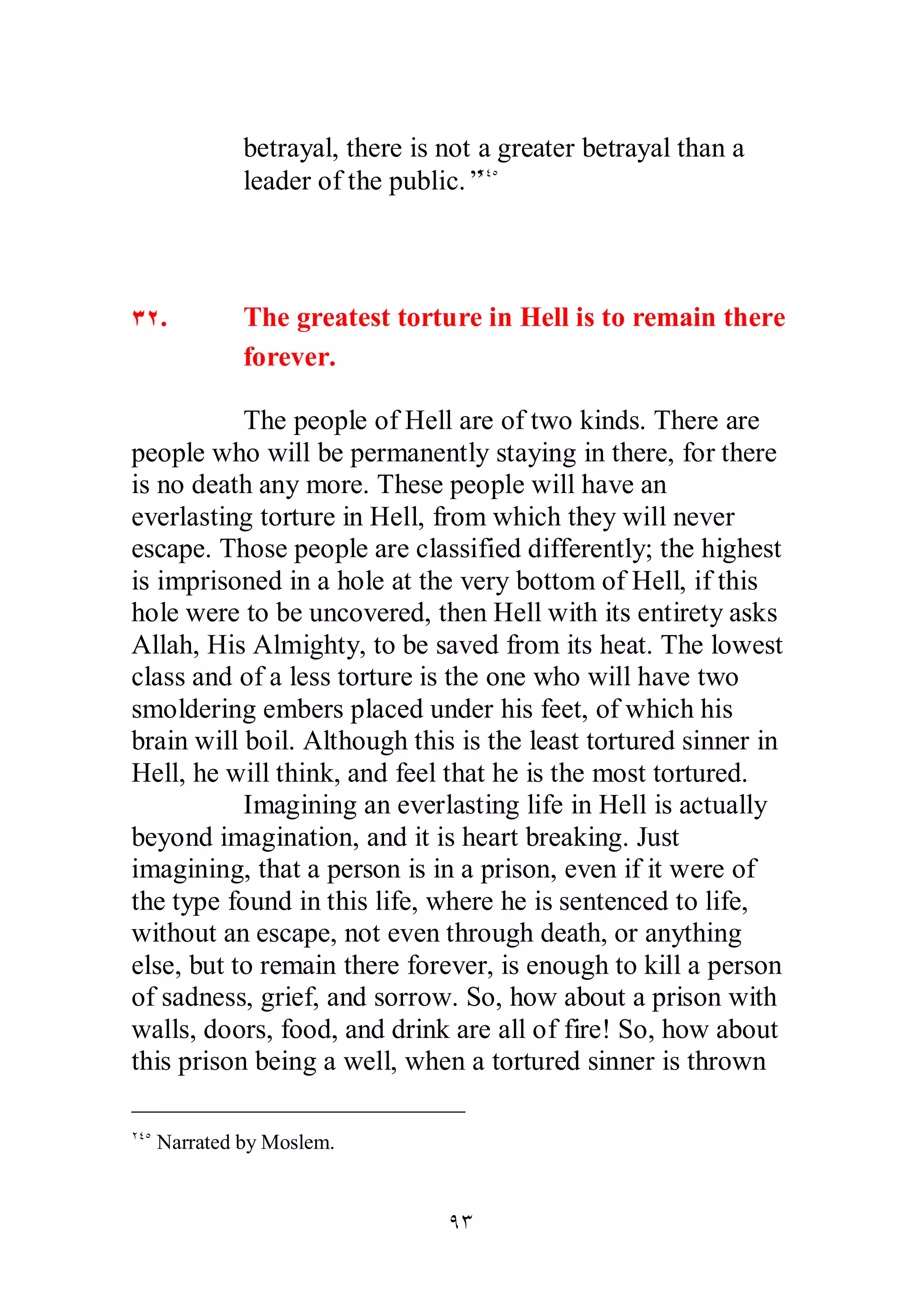 betrayal, there is not a greater betrayal than a 
leader of the public.”ÏÑÒ 
ÐÏ. The greatest torture in Hell is to remain there 
forever. 
The people of Hell are of two kinds. There are 
people who will be permanently staying in there, for there 
is no death any more. These people will have an 
everlasting torture in Hell, from which they will never 
escape. Those people are classified differently; the highest 
is imprisoned in a hole at the very bottom of Hell, if this 
hole were to be uncovered, then Hell with its entirety asks 
Allah, His Almighty, to be saved from its heat. The lowest 
class and of a less torture is the one who will have two 
smoldering embers placed under his feet, of which his 
brain will boil. Although this is the least tortured sinner in 
Hell, he will think, and feel that he is the most tortured. 
Imagining an everlasting life in Hell is actually 
beyond imagination, and it is heart breaking. Just 
imagining, that a person is in a prison, even if it were of 
the type found in this life, where he is sentenced to life, 
without an escape, not even through death, or anything 
else, but to remain there forever, is enough to kill a person 
of sadness, grief, and sorrow. So, how about a prison with 
walls, doors, food, and drink are all of fire! So, how about 
this prison being a well, when a tortured sinner is thrown 
ÖÐ 
ÏÑÒ Narrated by Moslem. 
 