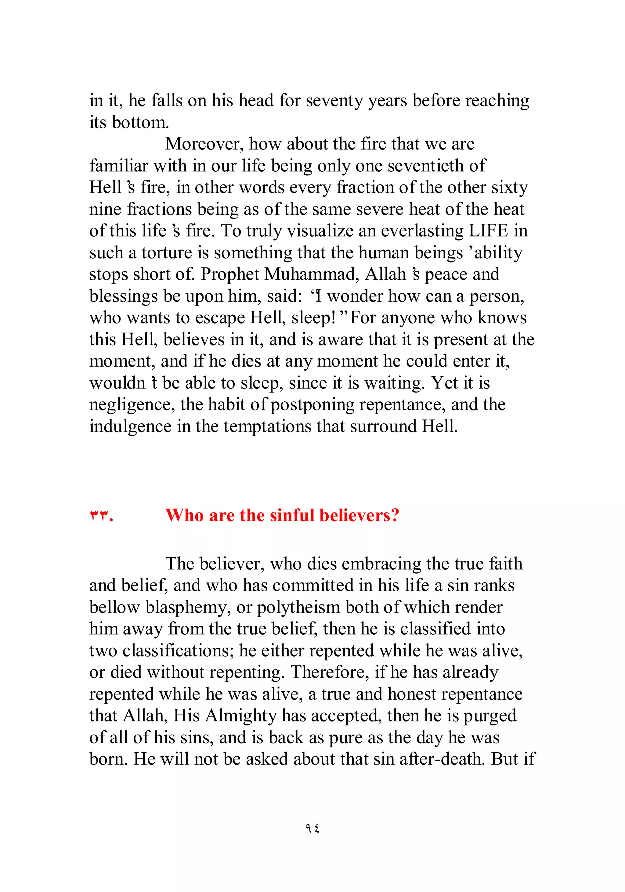 in it, he falls on his head for seventy years before reaching 
its bottom. 
Moreover, how about the fire that we are 
familiar with in our life being only one seventieth of 
Hell’s fire, in other words every fraction of the other sixty 
nine fractions being as of the same severe heat of the heat 
of this life’s fire. To truly visualize an everlasting LIFE in 
such a torture is something that the human beings’ ability 
stops short of. Prophet Muhammad, Allah’s peace and 
blessings be upon him, said: “I wonder how can a person, 
who wants to escape Hell, sleep!” For anyone who knows 
this Hell, believes in it, and is aware that it is present at the 
moment, and if he dies at any moment he could enter it, 
wouldn’t be able to sleep, since it is waiting. Yet it is 
negligence, the habit of postponing repentance, and the 
indulgence in the temptations that surround Hell. 
ÐÐ. Who are the sinful believers? 
The believer, who dies embracing the true faith 
and belief, and who has committed in his life a sin ranks 
bellow blasphemy, or polytheism both of which render 
him away from the true belief, then he is classified into 
two classifications; he either repented while he was alive, 
or died without repenting. Therefore, if he has already 
repented while he was alive, a true and honest repentance 
that Allah, His Almighty has accepted, then he is purged 
of all of his sins, and is back as pure as the day he was 
born. He will not be asked about that sin after­death. 
But if 
ÖÑ 
 