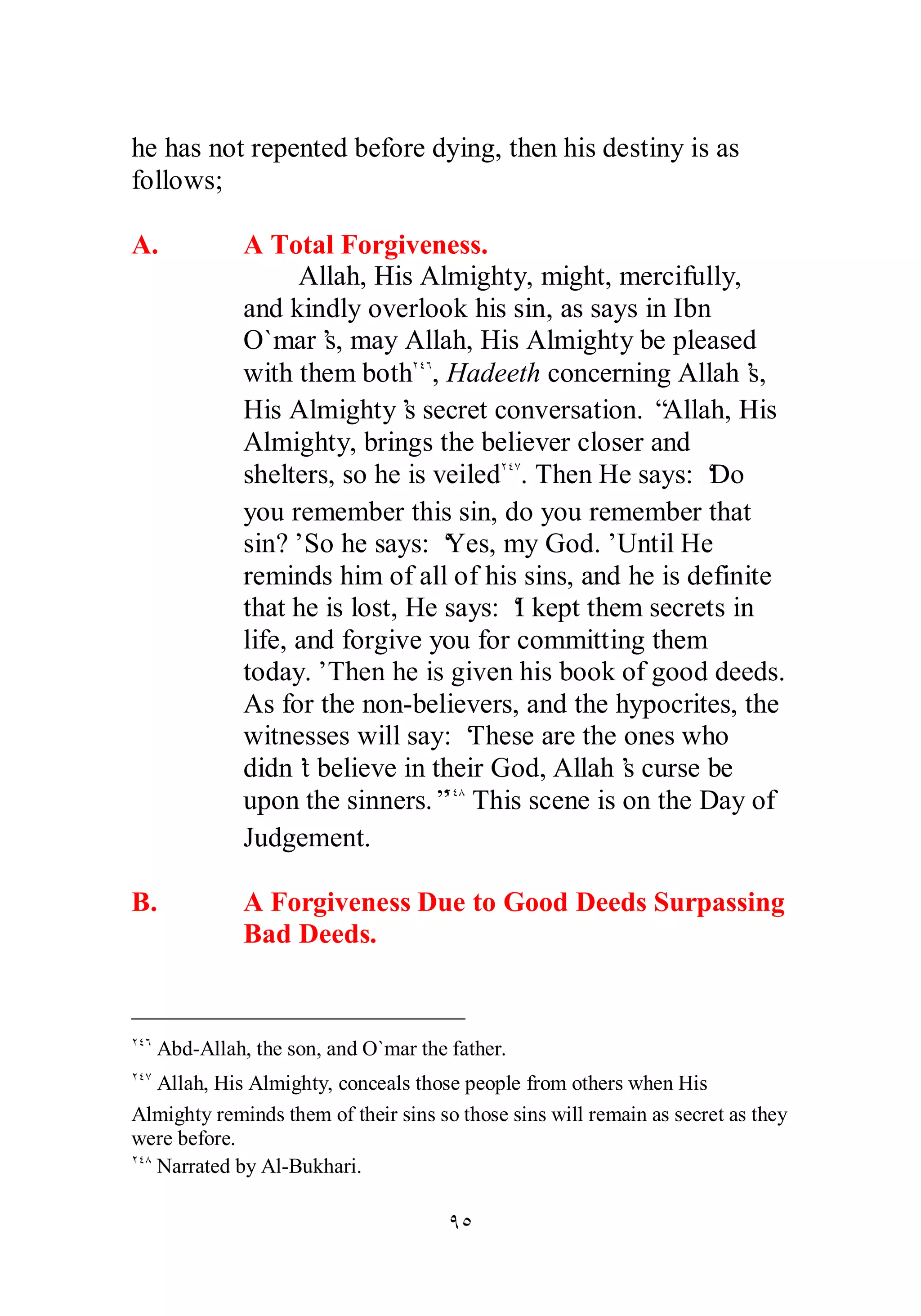 he has not repented before dying, then his destiny is as 
follows; 
A. A Total Forgiveness. 
Allah, His Almighty, might, mercifully, 
and kindly overlook his sin, as says in Ibn 
O`mar’s, may Allah, His Almighty be pleased 
with them bothÏÑÓ, Hadeeth concerning Allah’s, 
His Almighty’s secret conversation. “Allah, His 
Almighty, brings the believer closer and 
shelters, so he is veiledÏÑÔ. Then He says: ‘Do 
you remember this sin, do you remember that 
sin?’ So he says: ‘Yes, my God.’ Until He 
reminds him of all of his sins, and he is definite 
that he is lost, He says: ‘I kept them secrets in 
life, and forgive you for committing them 
today.’ Then he is given his book of good deeds. 
As for the non­believers, 
and the hypocrites, the 
witnesses will say: ‘These are the ones who 
didn’t believe in their God, Allah’s curse be 
upon the sinners.”ÏÑÕ This scene is on the Day of 
Judgement. 
B. A Forgiveness Due to Good Deeds Surpassing 
ÖÒ 
Bad Deeds. 
ÏÑÓ Abd­Allah, 
the son, and O`mar the father. 
ÏÑÔ Allah, His Almighty, conceals those people from others when His 
Almighty reminds them of their sins so those sins will remain as secret as they 
were before. 
ÏÑÕ Narrated by Al­Bukhari. 
 