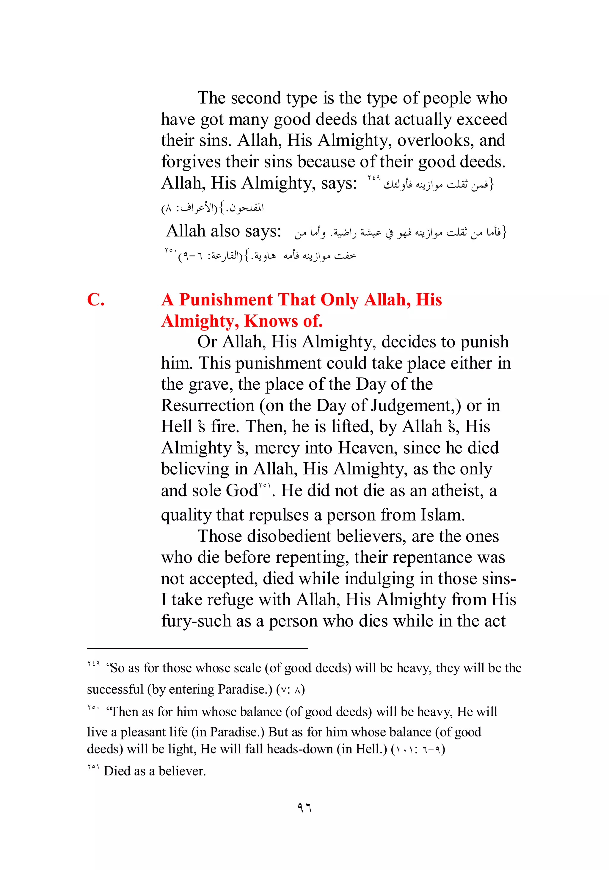 The second type is the type of people who 
have got many good deeds that actually exceed 
their sins. Allah, His Almighty, overlooks, and 
forgives their sins because of their good deeds. 
Allah, His Almighty, says: ÏÑÖǮƠǳȁƘǧǾǼȇǃơȂǷƪǴǬƯǺǸǧ} 
(Õ :ǥơǂǟȋơ){.ǹȂƸǴǨŭơ 
Allah also says: ǺǷƢǷƗȁ .ƨȈǓơǁƨǌȈǟĿȂȀǧǾǼȇǃơȂǷƪǴǬƯǺǷƢǷƘǧ} 
ÏÒÍ(Ö­ 
Ó :ƨǟǁƢǬǳơ){.ƨȇȁƢǿ ǾǷƘǧǾǼȇǃơȂǷƪǨƻ 
C. A Punishment That Only Allah, His 
Almighty, Knows of. 
Or Allah, His Almighty, decides to punish 
him. This punishment could take place either in 
the grave, the place of the Day of the 
Resurrection (on the Day of Judgement,) or in 
Hell’s fire. Then, he is lifted, by Allah’s, His 
Almighty’s, mercy into Heaven, since he died 
believing in Allah, His Almighty, as the only 
and sole GodÏÒÎ. He did not die as an atheist, a 
quality that repulses a person from Islam. 
Those disobedient believers, are the ones 
who die before repenting, their repentance was 
not accepted, died while indulging in those sins­I 
take refuge with Allah, His Almighty from His 
fury­such 
as a person who dies while in the act 
ÏÑÖ “So as for those whose scale (of good deeds) will be heavy, they will be the 
successful (by entering Paradise.) (Ô: Õ) 
ÏÒÍ “Then as for him whose balance (of good deeds) will be heavy, He will 
live a pleasant life (in Paradise.) But as for him whose balance (of good 
deeds) will be light, He will fall heads­down 
(in Hell.) (ÎÍÎ: Ó­ 
Ö) 
ÏÒÎ Died as a believer. 
ÖÓ 
 