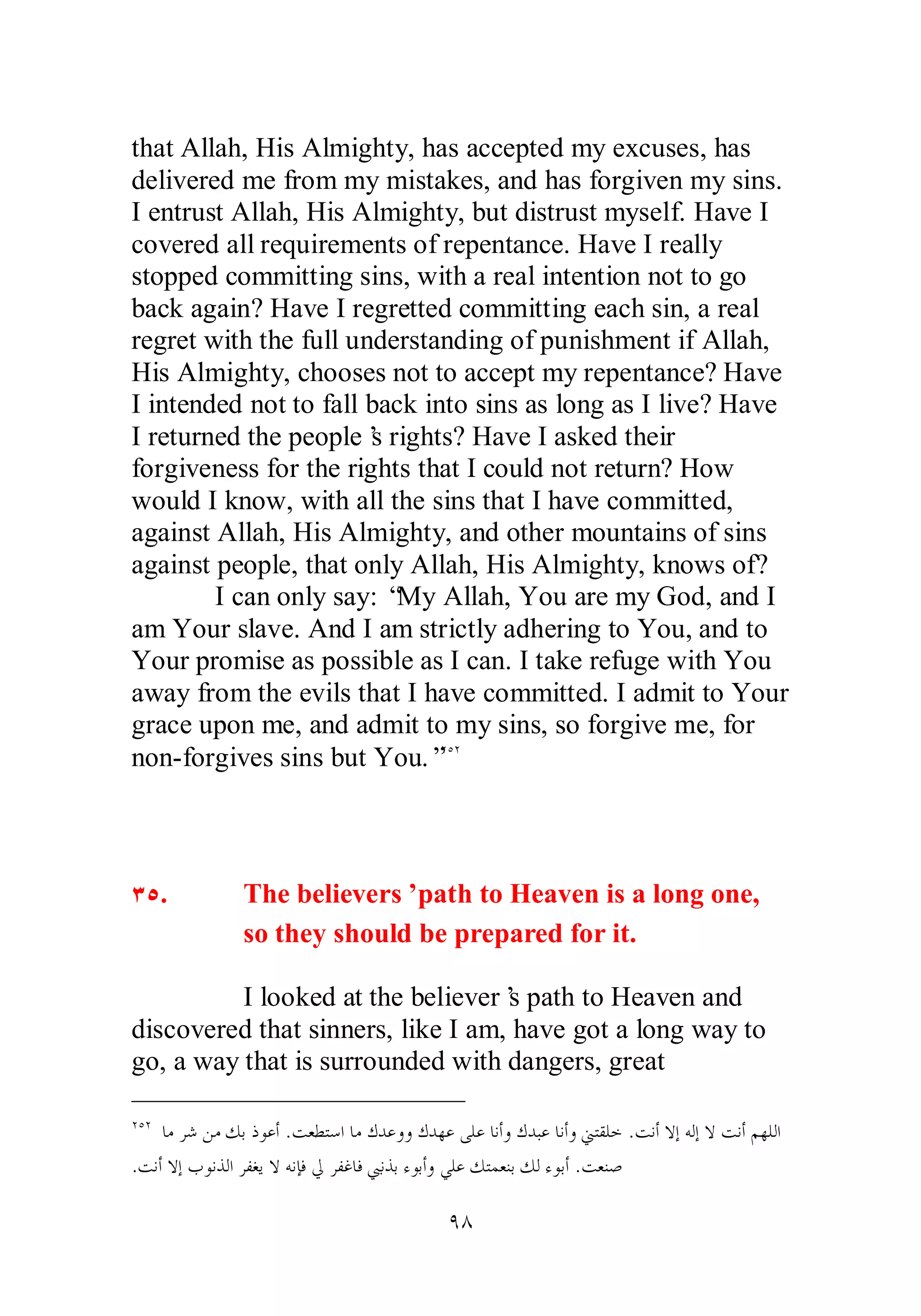 that Allah, His Almighty, has accepted my excuses, has 
delivered me from my mistakes, and has forgiven my sins. 
I entrust Allah, His Almighty, but distrust myself. Have I 
covered all requirements of repentance. Have I really 
stopped committing sins, with a real intention not to go 
back again? Have I regretted committing each sin, a real 
regret with the full understanding of punishment if Allah, 
His Almighty, chooses not to accept my repentance? Have 
I intended not to fall back into sins as long as I live? Have 
I returned the people’s rights? Have I asked their 
forgiveness for the rights that I could not return? How 
would I know, with all the sins that I have committed, 
against Allah, His Almighty, and other mountains of sins 
against people, that only Allah, His Almighty, knows of? 
I can only say: “My Allah, You are my God, and I 
am Your slave. And I am strictly adhering to You, and to 
Your promise as possible as I can. I take refuge with You 
away from the evils that I have committed. I admit to Your 
grace upon me, and admit to my sins, so forgive me, for 
non­forgives 
sins but You.”ÏÒÏ 
ÐÒ. The believers’ path to Heaven is a long one, 
so they should be prepared for it. 
I looked at the believer’s path to Heaven and 
discovered that sinners, like I am, have got a long way to 
go, a way that is surrounded with dangers, great 
ÏÒÏ ƢǷǂǋǺǷǮƥƿȂǟƗ .ƪǠǘƬǇơƢǷǭƾǟȁȁǭƾȀǟȄǴǟƢǻƗȁǭƾƦǟƢǻƗȁřƬǬǴƻ .ƪǻƗȏƛǾǳƛȏƪǻƗǶȀǴǳơ 
.ƪǻƗȏƛƣȂǻǀǳơǂǨǤȇȏǾǻƜǧŅǂǨǣƢǧœǻǀƥƔȂƥƗȁȆǴǟǮƬǸǠǼƥǮǳƔȂƥƗ .ƪǠǼǏ 
ÖÕ 
 