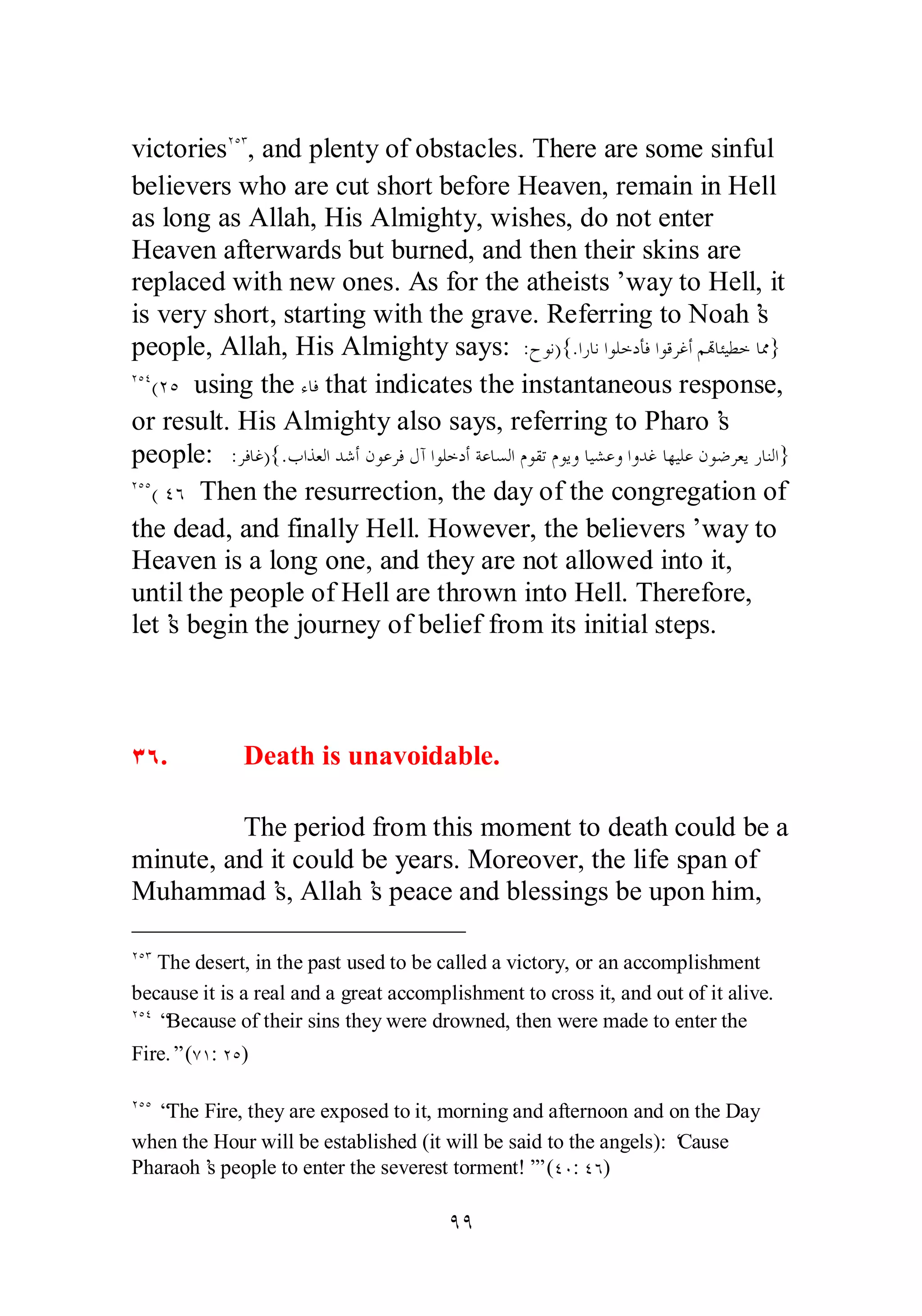 victoriesÏÒÐ, and plenty of obstacles. There are some sinful 
believers who are cut short before Heaven, remain in Hell 
as long as Allah, His Almighty, wishes, do not enter 
Heaven afterwards but burned, and then their skins are 
replaced with new ones. As for the atheists’ way to Hell, it 
is very short, starting with the grave. Referring to Noah’s 
people, Allah, His Almighty says: :ƵȂǻ){.ơǁƢǻơȂǴƻƽƘǧơȂǫǂǣƗǶēƢƠȈǘƻƢŲ} 
ÏÒÑ(ÏÒ using the ƔƢǧ that indicates the instantaneous response, 
or result. His Almighty also says, referring to Pharo’s 
people: :ǂǧƢǣ){.ƣơǀǠǳơƾǋƗǹȂǟǂǧǱƕơȂǴƻƽƗƨǟƢǈǳơǵȂǬƫǵȂȇȁƢȈǌǟȁơȁƾǣƢȀȈǴǟǹȂǓǂǠȇǁƢǼǳơ} 
ÏÒÒ( ÑÓ Then the resurrection, the day of the congregation of 
the dead, and finally Hell. However, the believers’ way to 
Heaven is a long one, and they are not allowed into it, 
until the people of Hell are thrown into Hell. Therefore, 
let’s begin the journey of belief from its initial steps. 
ÐÓ. Death is unavoidable. 
The period from this moment to death could be a 
minute, and it could be years. Moreover, the life span of 
Muhammad’s, Allah’s peace and blessings be upon him, 
ÏÒÐ The desert, in the past used to be called a victory, or an accomplishment 
because it is a real and a great accomplishment to cross it, and out of it alive. 
ÏÒÑ “Because of their sins they were drowned, then were made to enter the 
Fire.” (ÔÎ: ÏÒ) 
ÏÒÒ “The Fire, they are exposed to it, morning and afternoon and on the Day 
when the Hour will be established (it will be said to the angels): ‘Cause 
Pharaoh’s people to enter the severest torment!’” (ÑÍ: ÑÓ) 
ÖÖ 
 