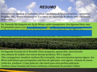 ResumoEncontramos algumaspropriedade s com o problema de bicosentupidos ,  apenasemPirajuba- MG,  houvereclamações.  E a  outraemAparecida de Minas ondenãohouvereclamação.Na  Fazenda São Joaquim em Ap de Minas, onde conseguimos  tira algumas fotos, essa Propriedade estava com alguns filtros sujos. Esses filtros  encontravam com uma massa  vinda do produto, mais depois de um longo tempo de aplicação .  Os  filtros que conseguimos  visualizar  sujos,  foi  depois da quarta aplicação, mais não eram todos os  filtros, que encontravam com esse mesmo problema.  Não houve reclamações.Na Segunda Fazenda do Sr Ronaldo Diniz Junqueira, apesar dele, estar fazendo uma mistura do Galeão com outros demais produtos, WG e Liquido. Não conseguimos visualizar nenhum Bico entupido, mas encontramos apenas alguns  dos filtros individuais que acompanha cada bico de aplicação, com alguns  restante de massa  vinda dos  produtos. O que pode ser, não viavel para uma perfeita aplicação.Tambem nessa Fazenda não houve nenhuma reclamação do produto Galeão.