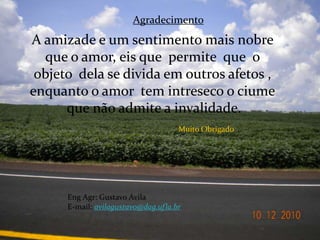 AgradecimentoA amizade e um sentimento mais nobre que o amor, eis que  permite  que  o objeto  dela se divida em outros afetos ,enquanto o amor  tem intreseco o ciume que não admite a invalidade.Muito ObrigadoEng Agr: Gustavo AvilaE-mail:avilagustavo@dag.ufla.br