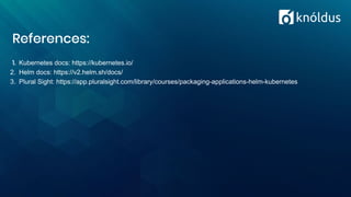 References:
1. Kubernetes docs: https://kubernetes.io/
2. Helm docs: https://v2.helm.sh/docs/
3. Plural Sight: https://app.pluralsight.com/library/courses/packaging-applications-helm-kubernetes
 
