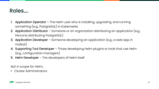 Copyright © SUSE 2021 17
Roles….
1. Application Operator – The Helm user who is installing, upgrading, and running
something (e.g., PostgreSQL) in Kubernetes
2. Application Distributor – Someone or an organization distributing an application (e.g.,
Percona distributing PostgreSQL)
3. Application Developer – Someone developing an application (e.g., a web app in
node.js)
4. Supporting Tool Developer – Those developing Helm plugins or tools that use Helm
(e.g., configuration managers)
5. Helm Developer – The developers of Helm itself
Not in scope for Helm…
• Cluster Administrators
 