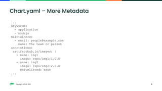 Copyright © SUSE 2021 21
Chart.yaml – More Metadata
...
keywords:
- application
- nodejs
maintainers:
- email: people@example.com
name: The team or person
annotations:
artifacthub.io/images: |
- name: img1
image: repo/img1:1.0.0
- name: img2
image: repo/img2:2.0.0
whitelisted: true
...
 
