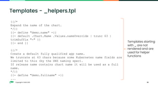 Copyright © SUSE 2021 25
Templates - _helpers.tpl
{{/*
Expand the name of the chart.
*/}}
{{- define "demo.name" -}}
{{- default .Chart.Name .Values.nameOverride | trunc 63 |
trimSuffix "-" }}
{{- end }}
{{/*
Create a default fully qualified app name.
We truncate at 63 chars because some Kubernetes name fields are
limited to this (by the DNS naming spec).
If release name contains chart name it will be used as a full
name.
*/}}
{{- define "demo.fullname" -}}
...
Templates starting
with _ are not
rendered and are
used for helper
functions
 