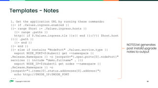 Copyright © SUSE 2021 26
Templates - Notes
1. Get the application URL by running these commands:
{{- if .Values.ingress.enabled }}
{{- range $host := .Values.ingress.hosts }}
{{- range .paths }}
http{{ if $.Values.ingress.tls }}s{{ end }}://{{ $host.host
}}{{ .path }}
{{- end }}
{{- end }}
{{- else if contains "NodePort" .Values.service.type }}
export NODE_PORT=$(kubectl get --namespace {{
.Release.Namespace }} -o jsonpath="{.spec.ports[0].nodePort}"
services {{ include "demo.fullname" . }})
export NODE_IP=$(kubectl get nodes --namespace {{
.Release.Namespace }} -o
jsonpath="{.items[0].status.addresses[0].address}")
echo http://$NODE_IP:$NODE_PORT
...
NOTES.txt generates
post install/upgrade
notes to output
 