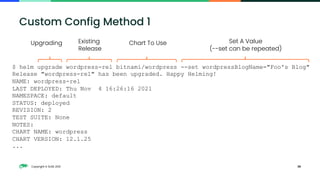 Copyright © SUSE 2021 38
Custom Config Method 1
$ helm upgrade wordpress-rel bitnami/wordpress --set wordpressBlogName="Foo's Blog"
Release "wordpress-rel" has been upgraded. Happy Helming!
NAME: wordpress-rel
LAST DEPLOYED: Thu Nov 4 16:26:16 2021
NAMESPACE: default
STATUS: deployed
REVISION: 2
TEST SUITE: None
NOTES:
CHART NAME: wordpress
CHART VERSION: 12.1.25
...
Existing
Release
Chart To Use
Upgrading Set A Value
(--set can be repeated)
 