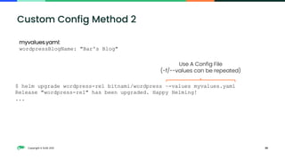 Copyright © SUSE 2021 39
Custom Config Method 2
myvalues.yaml:
wordpressBlogName: "Bar's Blog"
$ helm upgrade wordpress-rel bitnami/wordpress –-values myvalues.yaml
Release "wordpress-rel" has been upgraded. Happy Helming!
...
Use A Config File
(-f/--values can be repeated)
 
