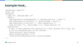 Copyright © SUSE 2021 47
Example Hook…
apiVersion: batch/v1
kind: Job
metadata:
name: "{{ .Release.Name }}"
labels:
app.kubernetes.io/managed-by: {{ .Release.Service | quote }}
app.kubernetes.io/instance: {{ .Release.Name | quote }}
app.kubernetes.io/version: {{ .Chart.AppVersion }}
helm.sh/chart: "{{ .Chart.Name }}-{{ .Chart.Version }}"
annotations:
# This is what defines this resource as a hook. Without this line, the
# job is considered part of the release.
"helm.sh/hook": post-install
"helm.sh/hook-weight": "-5"
"helm.sh/hook-delete-policy": hook-succeeded
...
 