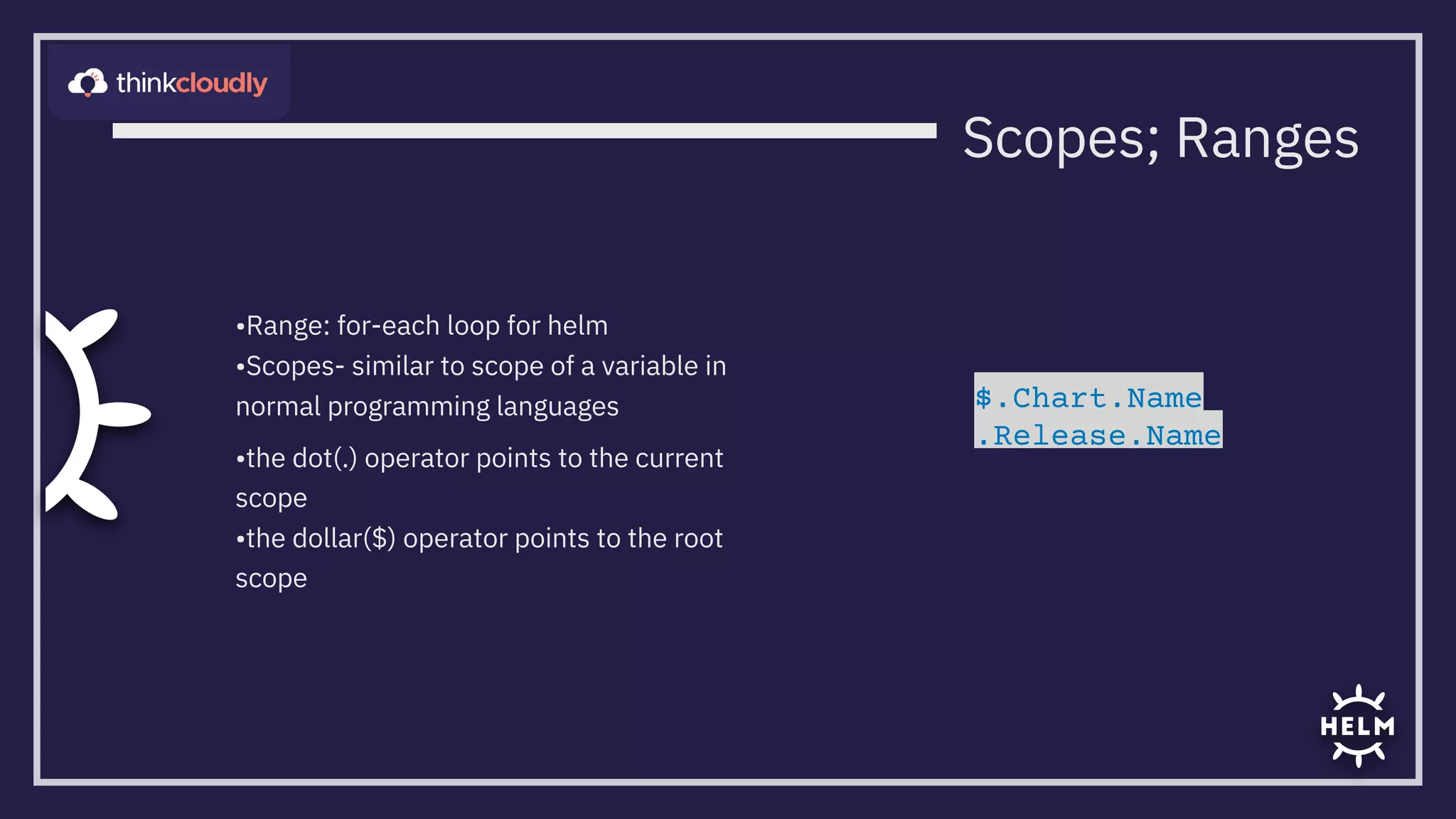 •Range: for-each loop for helm
•Scopes- similar to scope of a variable in
normal programming languages
•the dot(.) operator points to the current
scope
•the dollar($) operator points to the root
scope
Scopes; Ranges
$.Chart.Name

.Release.Name
 