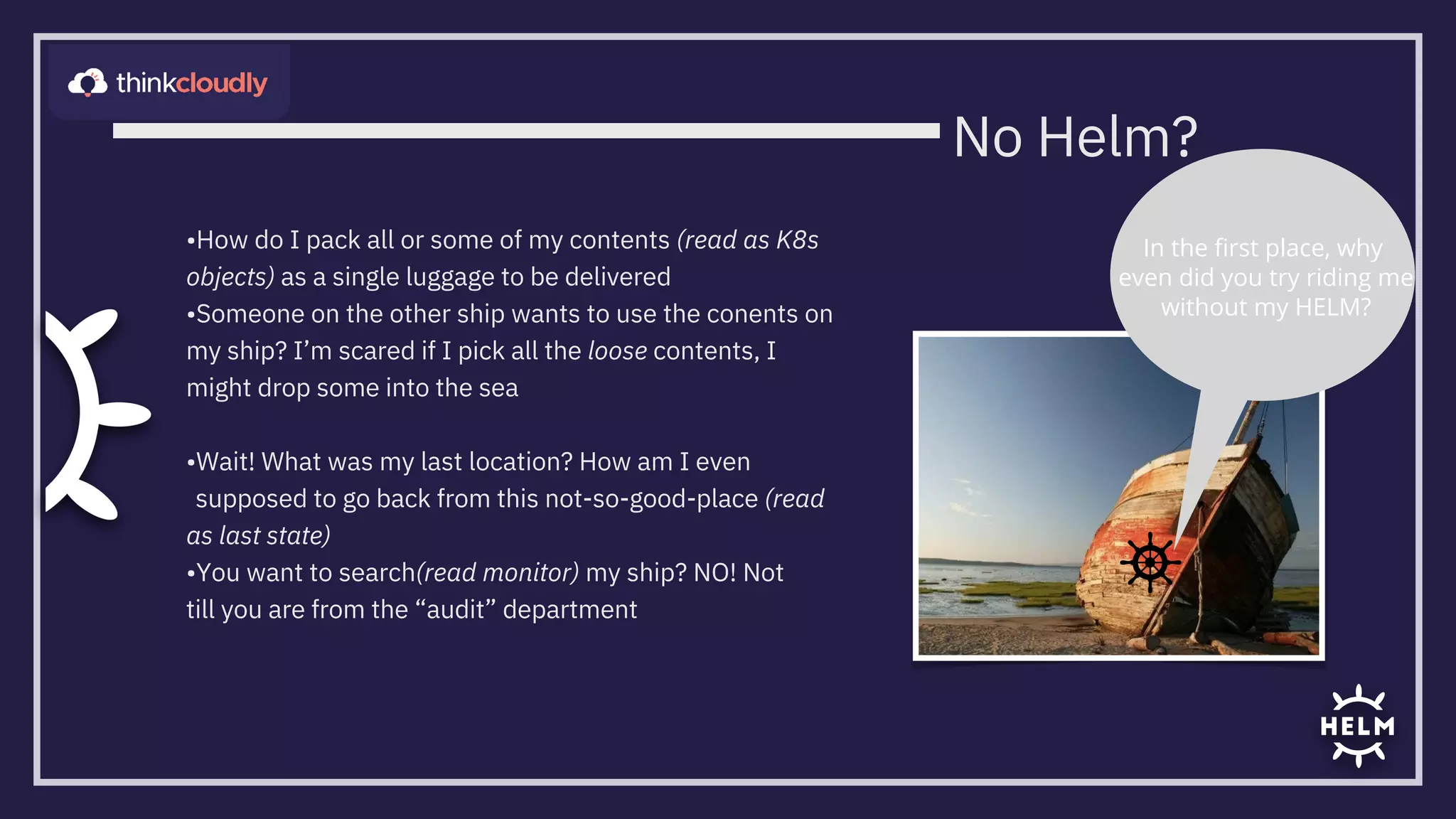 •How do I pack all or some of my contents (read as K8s
objects) as a single luggage to be delivered
•Someone on the other ship wants to use the conents on
my ship? I’m scared if I pick all the loose contents, I
might drop some into the sea


•Wait! What was my last location? How am I even
supposed to go back from this not-so-good-place (read
as last state)
•You want to search(read monitor) my ship? NO! Not
till you are from the “audit” department
In the ﬁrst place, why
even did you try riding me

without my HELM?
No Helm?
 