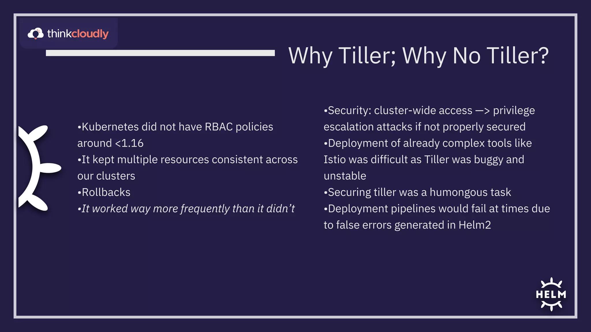 •Kubernetes did not have RBAC policies
around <1.16
•It kept multiple resources consistent across
our clusters
•Rollbacks
•It worked way more frequently than it didn’t
•Security: cluster-wide access —> privilege
escalation attacks if not properly secured
•Deployment of already complex tools like
Istio was difficult as Tiller was buggy and
unstable
•Securing tiller was a humongous task

•Deployment pipelines would fail at times due
to false errors generated in Helm2
Why Tiller; Why No Tiller?
 