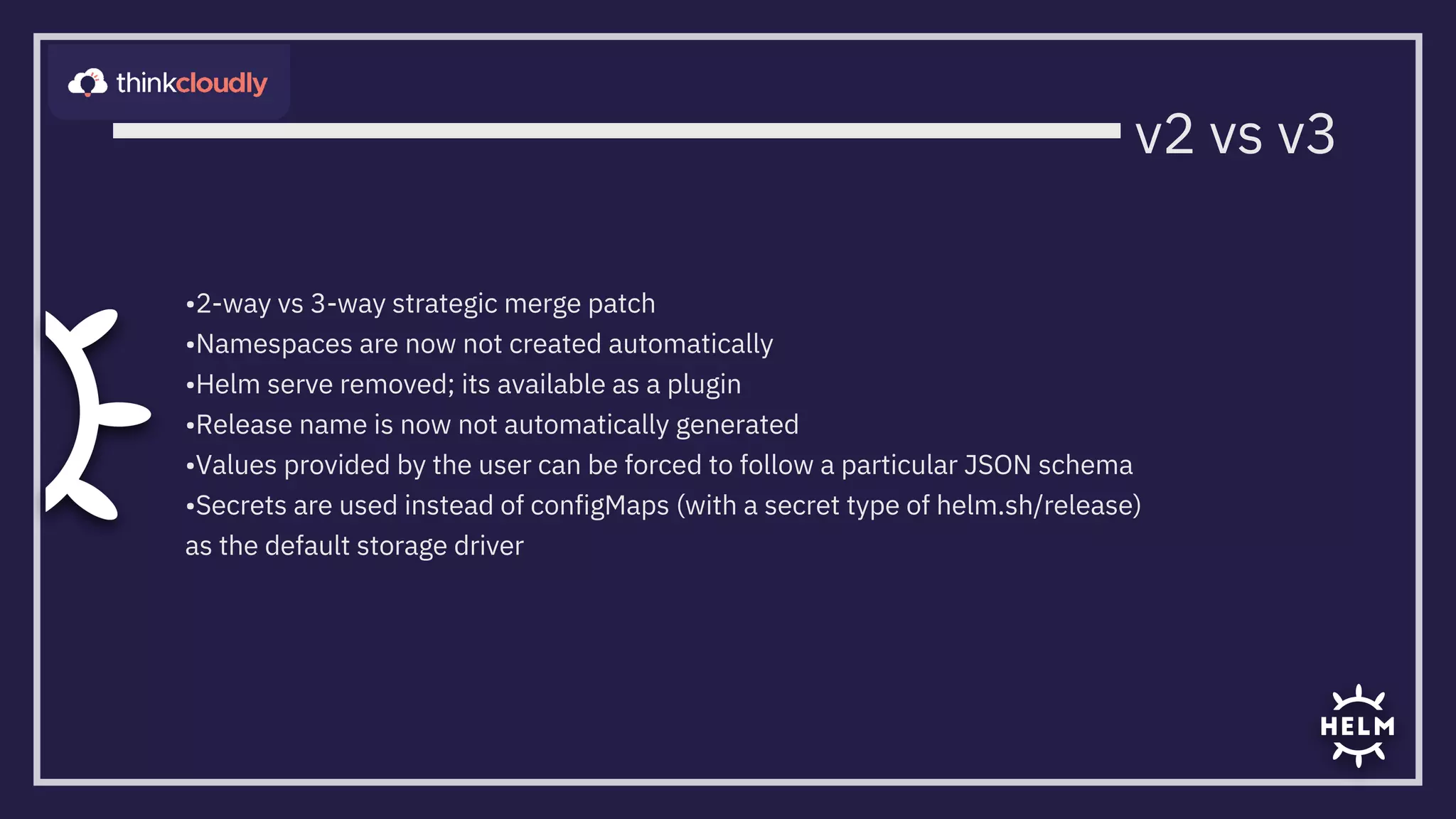 •2-way vs 3-way strategic merge patch
•Namespaces are now not created automatically
•Helm serve removed; its available as a plugin
•Release name is now not automatically generated
•Values provided by the user can be forced to follow a particular JSON schema

•Secrets are used instead of configMaps (with a secret type of helm.sh/release)
as the default storage driver
v2 vs v3
 