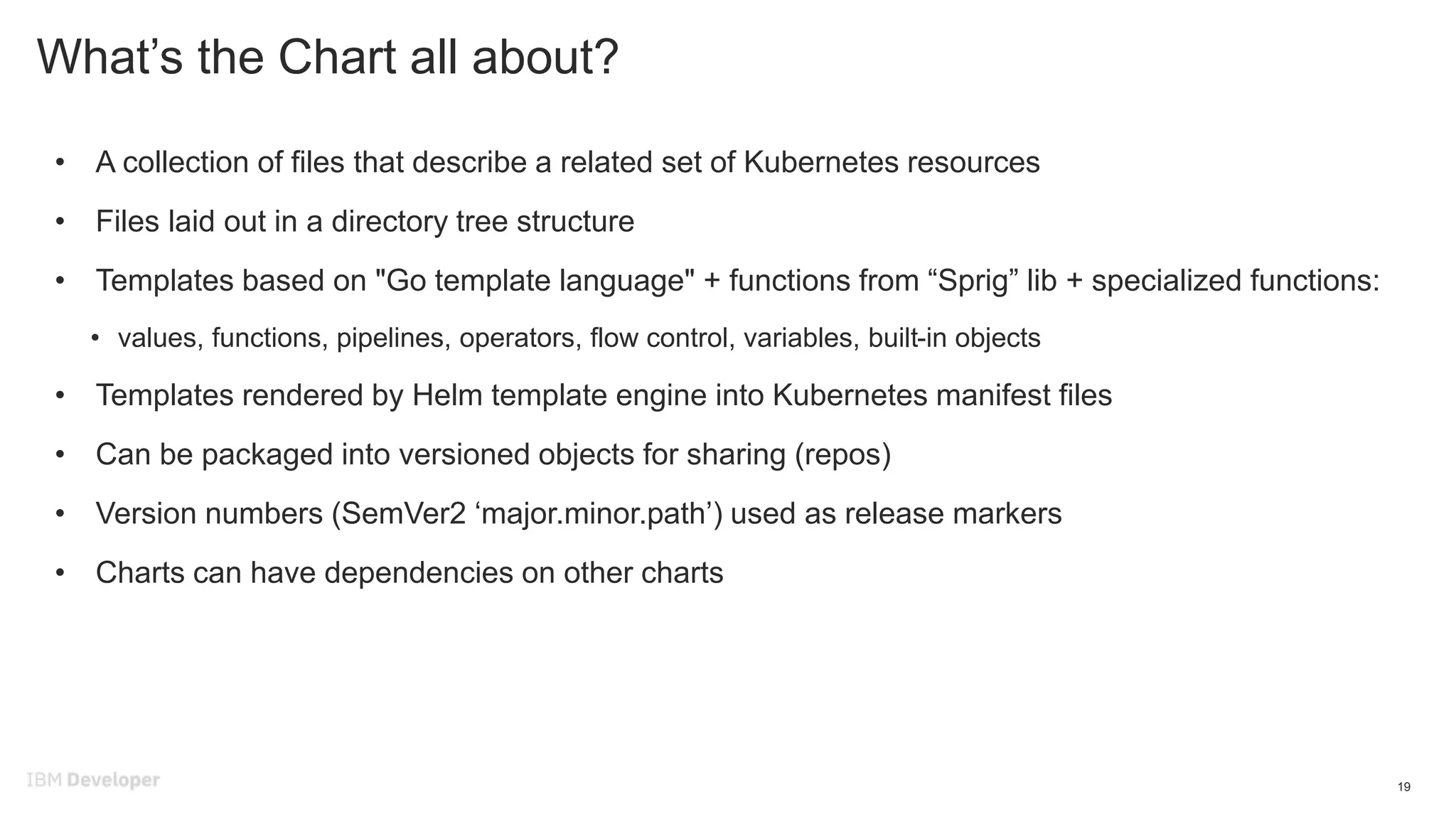 What’s the Chart all about?
• A collection of files that describe a related set of Kubernetes resources
• Files laid out in a directory tree structure
• Templates based on "Go template language" + functions from “Sprig” lib + specialized functions:
• values, functions, pipelines, operators, flow control, variables, built-in objects
• Templates rendered by Helm template engine into Kubernetes manifest files
• Can be packaged into versioned objects for sharing (repos)
• Version numbers (SemVer2 ‘major.minor.path’) used as release markers
• Charts can have dependencies on other charts
19
 