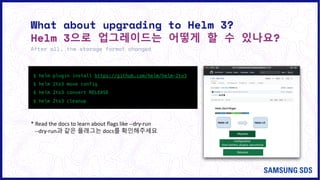 What about upgrading to Helm 3?
Helm 3으로 업그레이드는 어떻게 할 수 있나요?
After all, the storage format changed
$ helm plugin install https://github.com/helm/helm-2to3
$ helm 2to3 move config
$ helm 2to3 convert RELEASE
$ helm 2to3 cleanup
* Read the docs to learn about flags like --dry-run
--dry-run과 같은 플래그는 docs를 확인해주세요
 