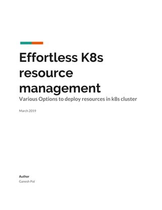  
 
 
Effortless K8s 
resource 
management 
Various Options to deploy resources in k8s cluster 
 
March 2019 
 
 
 
 
 
 
 
 
 
 
 
Author 
Ganesh Pol 
 
 
 
 
 
 
