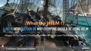 FullStack Developers Israel
Haggai Philip Zagury | DevOps Architect & Group Lead Tikal Knowledge LTD
A HELM INTRODUCTION OR WHY EVERYONE SHOULD BE USING HELM
What the HELM !?
 