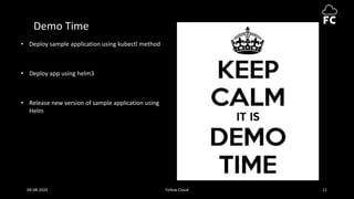 Demo Time
• Deploy sample application using kubectl method
• Deploy app using helm3
• Release new version of sample application using
Helm
09-08-2020 Fellow Cloud 11
 