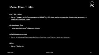 More About Helm
CNCF SIG Helm -
• https://www.cncf.io/announcement/2019/09/12/cloud-native-computing-foundation-announces-
application-delivery-sig/
GitHub Repo Link:
• http://github.com/kubernetes/helm
Official Documentation
• https://helm.readthedocs.io/en/latest/architecture/#helm-classic-architecture
Helm
• https://helm.sh
09-08-2020 Fellow Cloud 13
 
