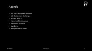 Agenda
• k8s App Deployment Methods
• k8s Deployment Challenges
• What is Helm ?
• Helm: Brief Architecture
• Helm Files Structure
• Live Demo
• Best practices of Helm
09-08-2020 Fellow Cloud 3
 