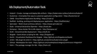 k8sDeployment/AutomationTools
• Kubectl – Create, manage and deploy k8s artifacts - https://kubernetes.io/docs/reference/kubectl/
• Kustomize - A template-free way to customize application configuration - https://kustomize.io/
• CNAB - Cloud Native Application Bundling - https://cnab.io/
• Skaffold - building, pushing and deploying your application - https://skaffold.dev/
• Spinnakar – Multi cloud continous delivery - https://www.spinnaker.io/
• Kudo - Universal declarative Operator - https://kudo.dev
• Kompose – Move docker file to k8s objects - http://kompose.io/
• Draft – Streamlined k8s Deployment - https://draft.sh/
• Brigade – Event driven scripting for k8s - https://brigade.sh/
• Kashti – Visualization Dashboard for Brigade - https://github.com/brigadecore/kashti
• Jenkin - k8s plugin & Jenkin X - https://github.com/jenkinsci/kubernetes-plugin
• Github - Marketplace for tools - https://github.com/marketplace/category/continuous-integration
• Helm – The package manager for k8s - https://helm.sh/
09-08-2020 Fellow Cloud 6
 