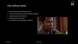 Life without Helm
• Write Kubernetes manifests by hand
• Do this every time you need to release anything
• Figure out your own sharing
• Tweak resources by hand
• Use kubectl to manage these manifests
09-08-2020 Fellow Cloud 7
 