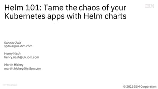 Helm 101: Tame the chaos of your
Kubernetes apps with Helm charts
Sahdev Zala
spzala@us.ibm.com
Henry Nash
henry.nash@uk.ibm.com
Martin Hickey
martin.hickey@ie.ibm.com
© 2018 IBM Corporation
 
